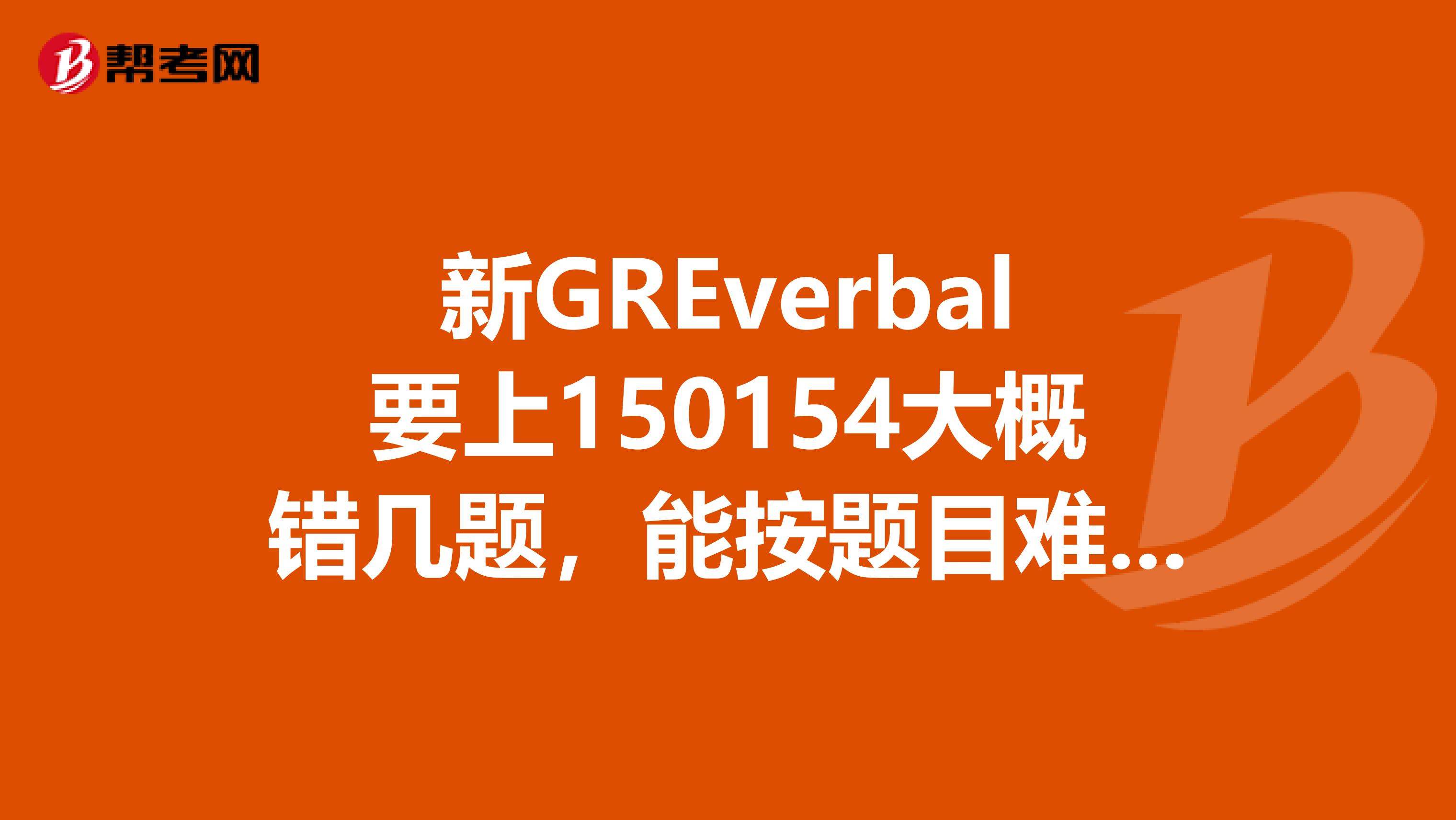 新GREverbal要上150154大概錯幾題，能按題目難度等級分別說明就更好了。考過，有經驗的人說，謝謝