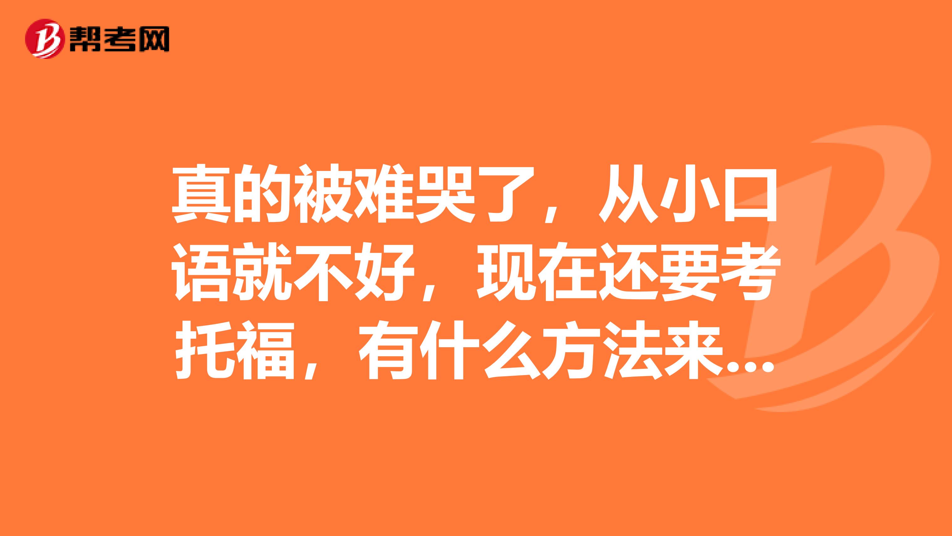 真的被难哭了,从小口语就不好,现在还要考托福,有什么方法来解决口语问题吗?