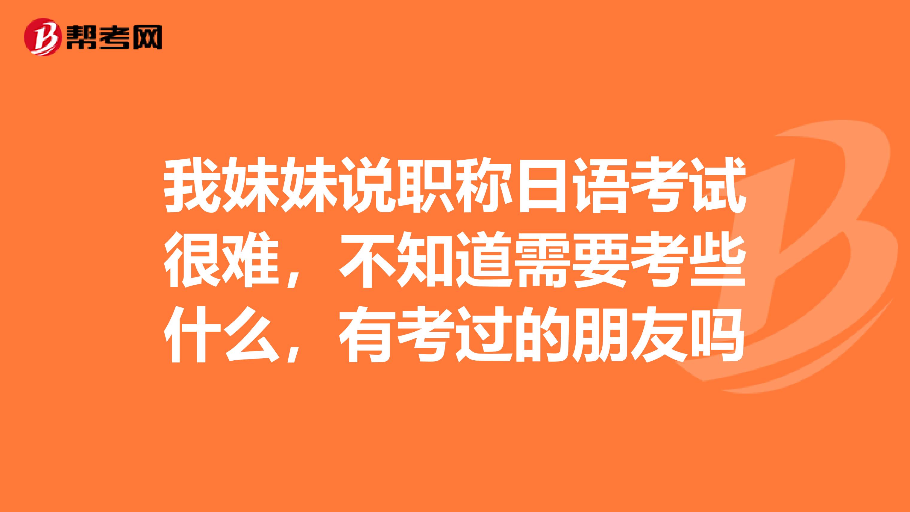 我妹妹说职称日语考试很难，不知道需要考些什么，有考过的朋友吗