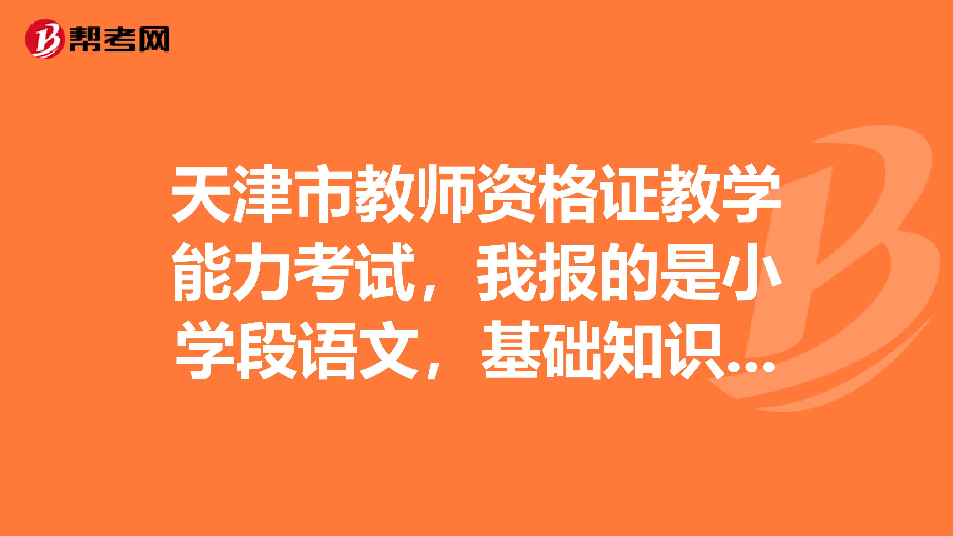 天津市教師資格證教學(xué)能力考試，我報(bào)的是小學(xué)段語文，基礎(chǔ)知識和教案設(shè)計(jì)是看小學(xué)段的還是更高階段的？