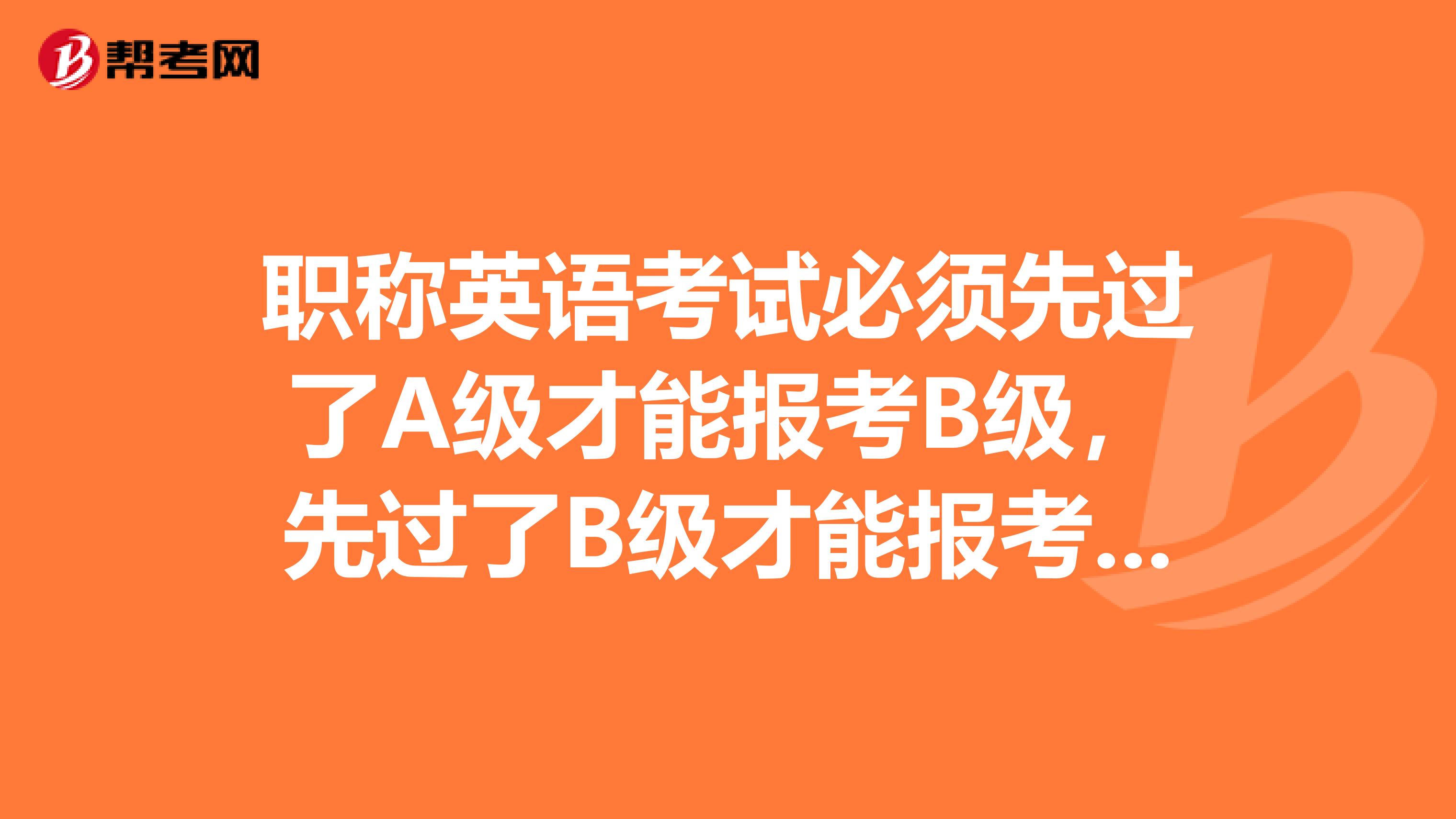 职称英语考试必须先过了A级才能报考B级,先过了B级才能报考C级吗?
