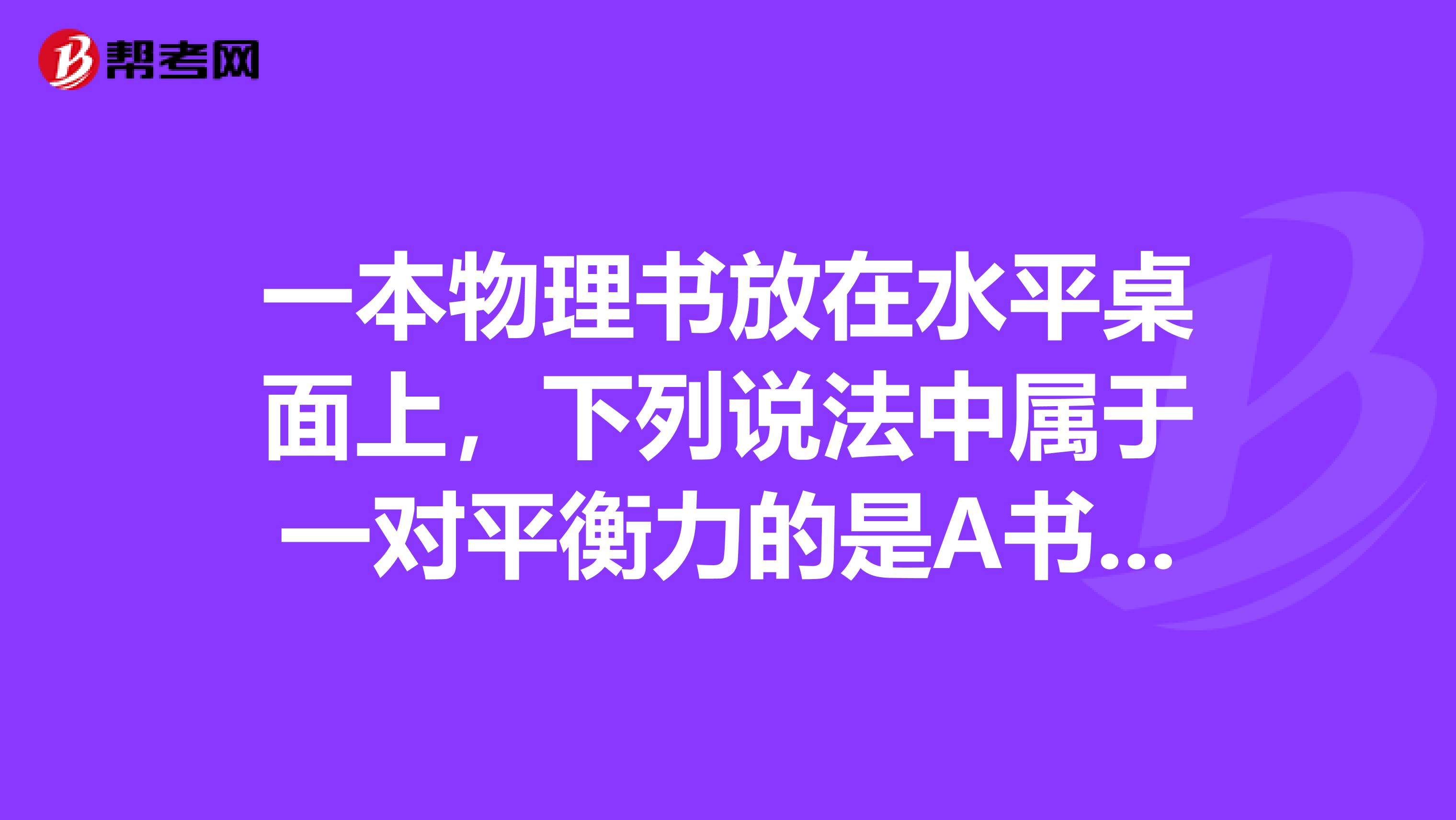 一本物理书放在水平桌面上,下列说法中属于一对平衡力的是A书受到的重力与桌面对书的支持力B书受到的重力与书对桌面的压力C书对桌面的压力与桌面对书的支持力D书受到的重力与地面对桌子的支持力