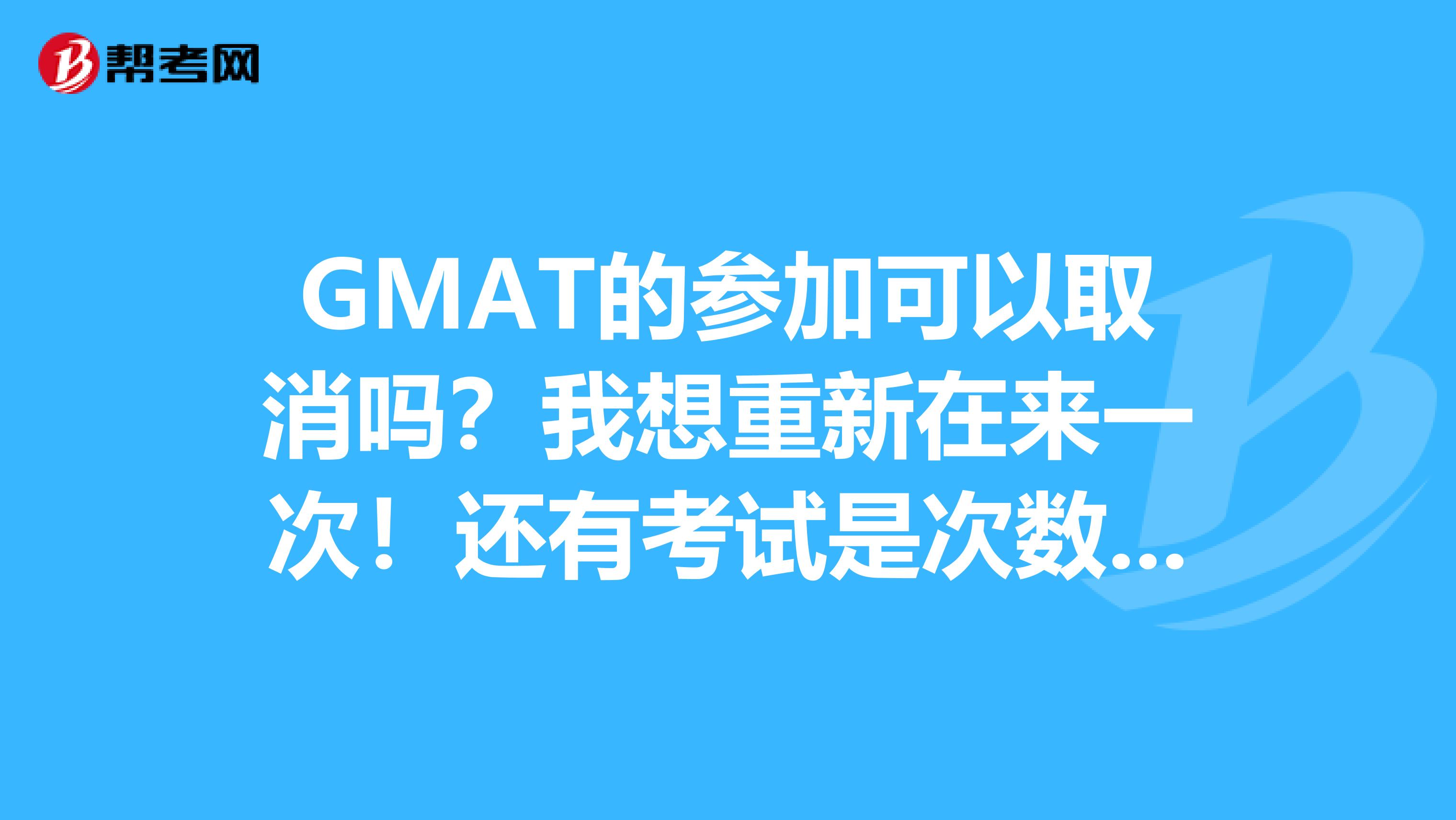 GMAT的参加可以取消吗？我想重新在来一次！还有考试是次数限制的吗？