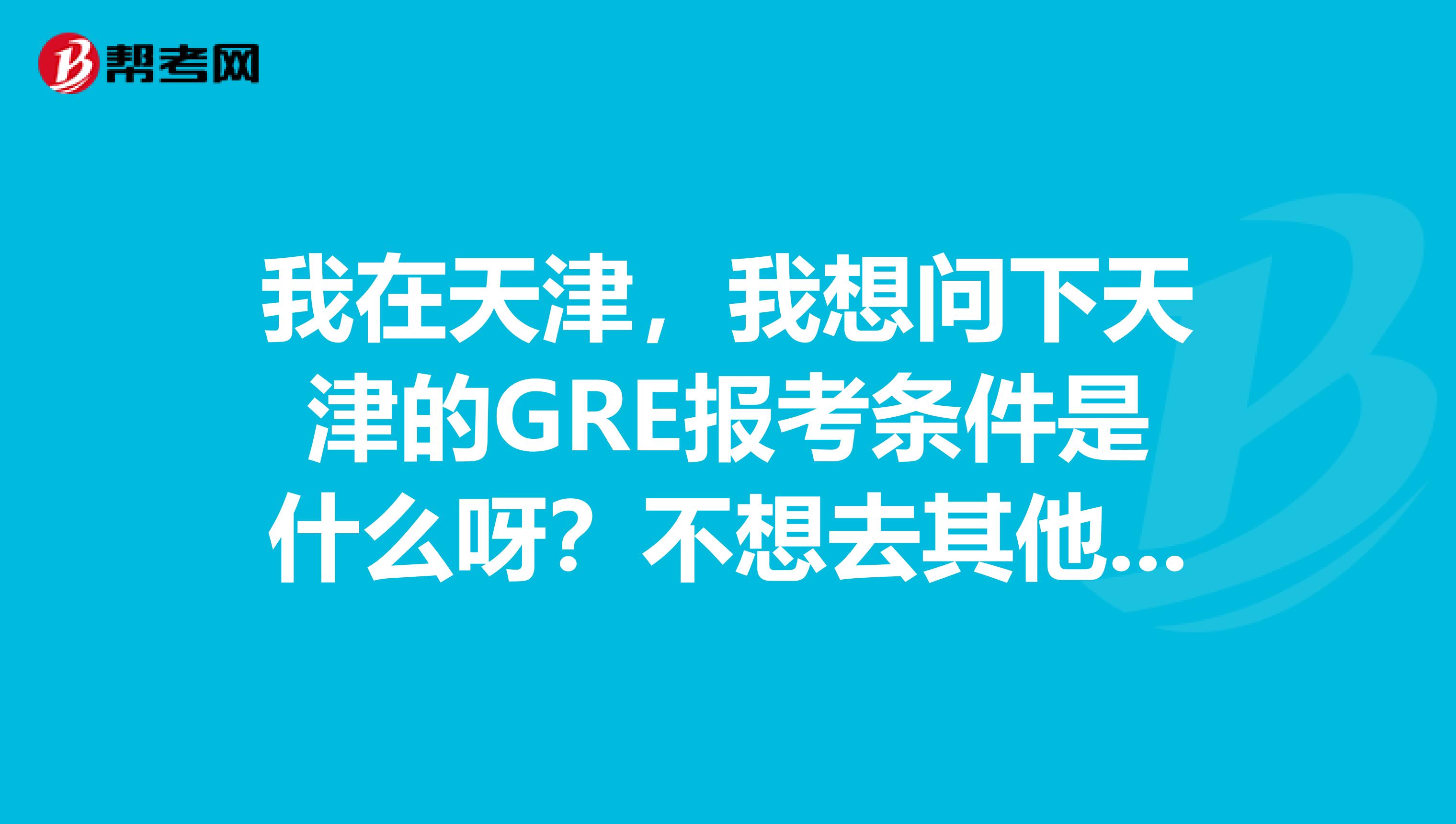 我在天津,我想问下天津的GRE报考条件是什么呀?不想去其他的地方考