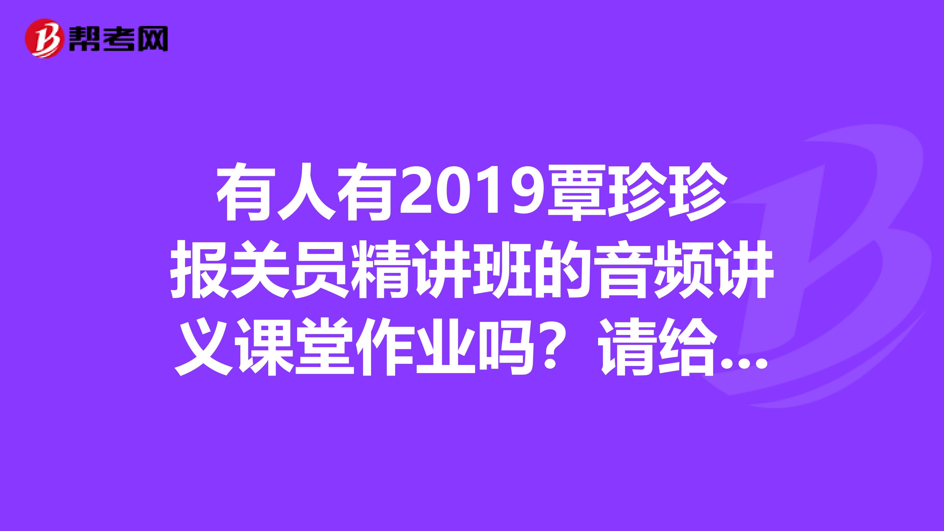 有人有2019覃珍珍报关员精讲班的音频讲义课堂作业吗?请给我发一份吧我的邮箱是26557962qq.com