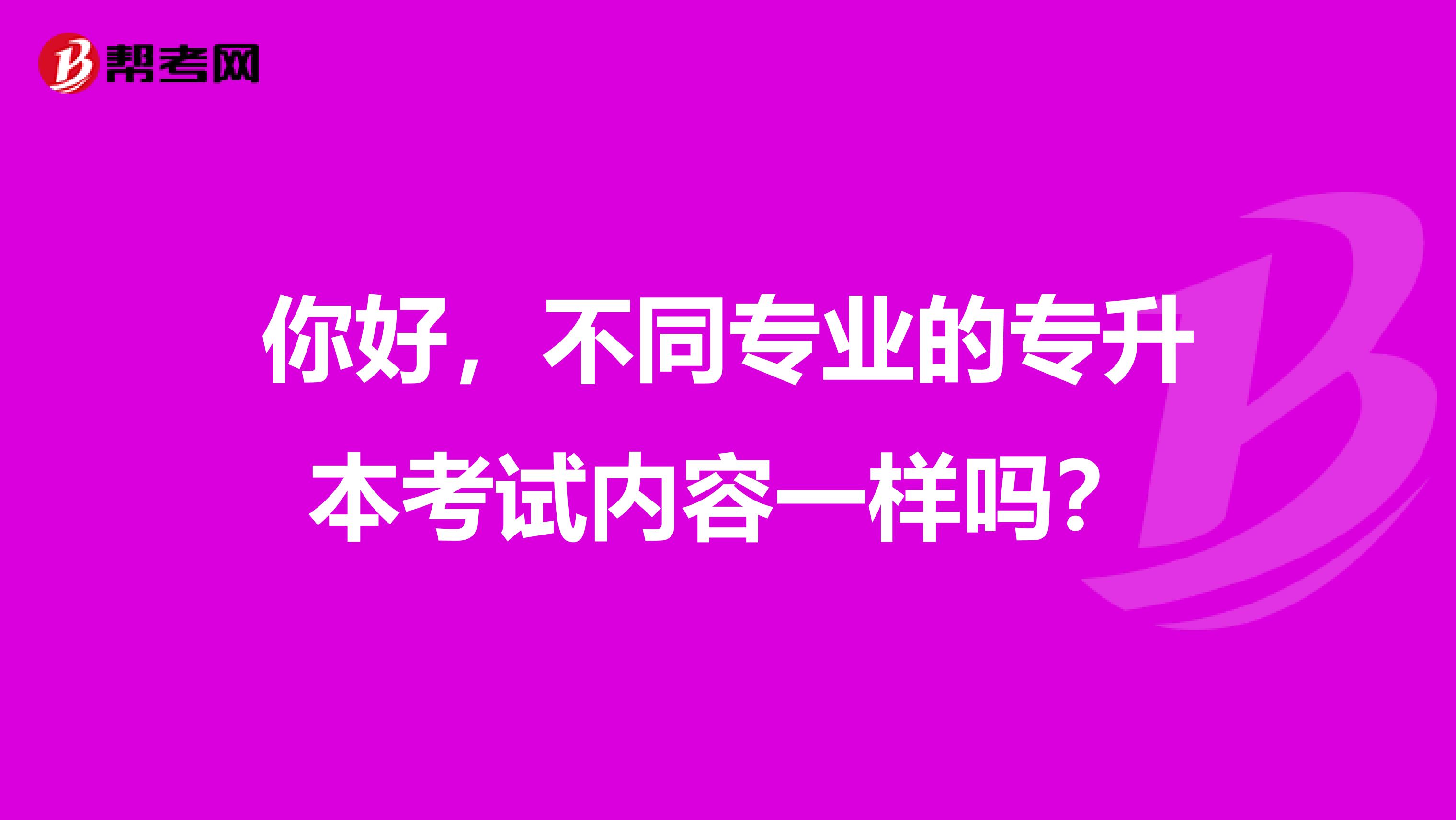 你好，不同专业的专升本考试内容一样吗？