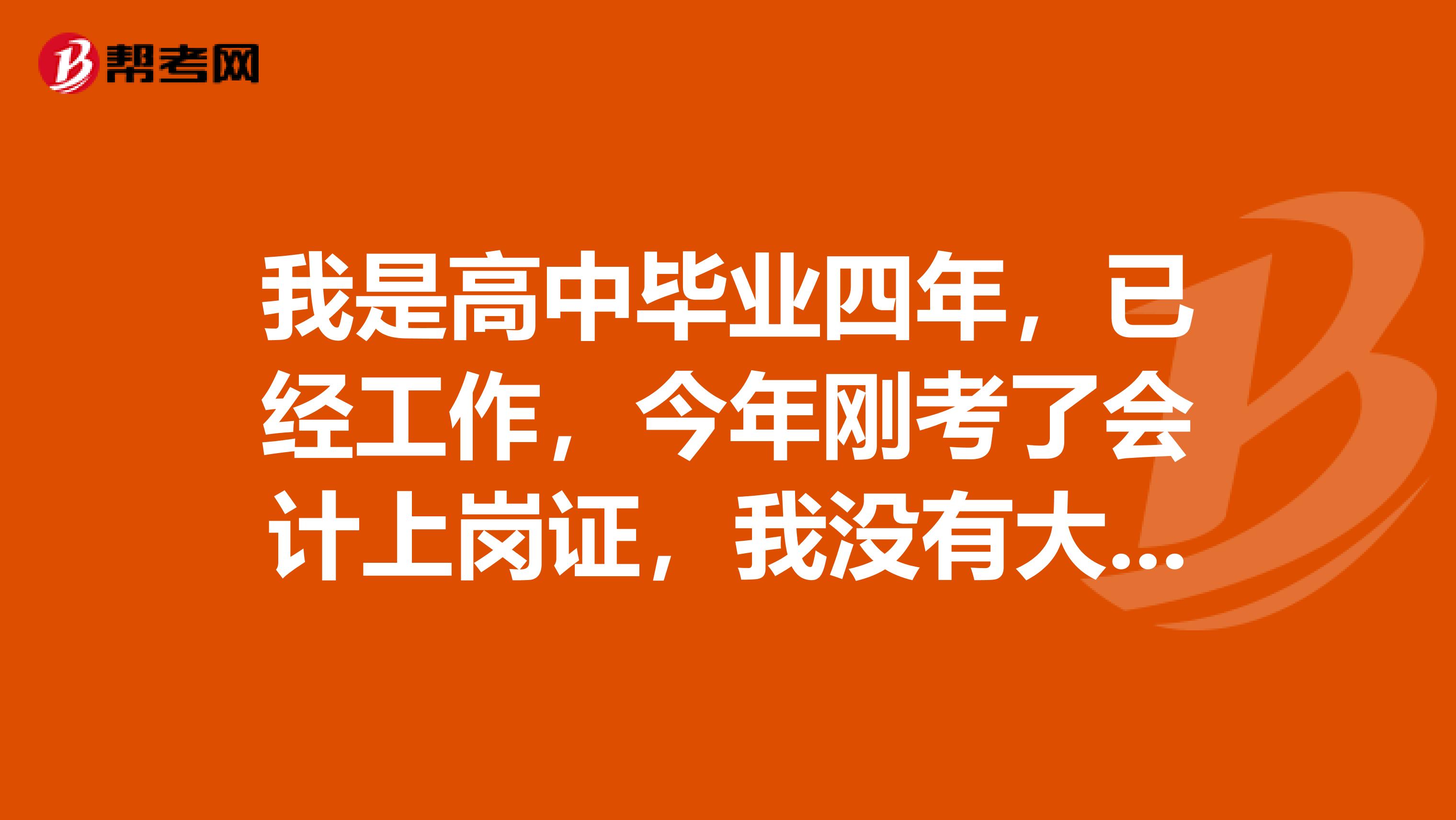 我是高中毕业四年,已经工作,今年刚考了会计上岗证,我没有大学文凭,所以考不了会计师证,