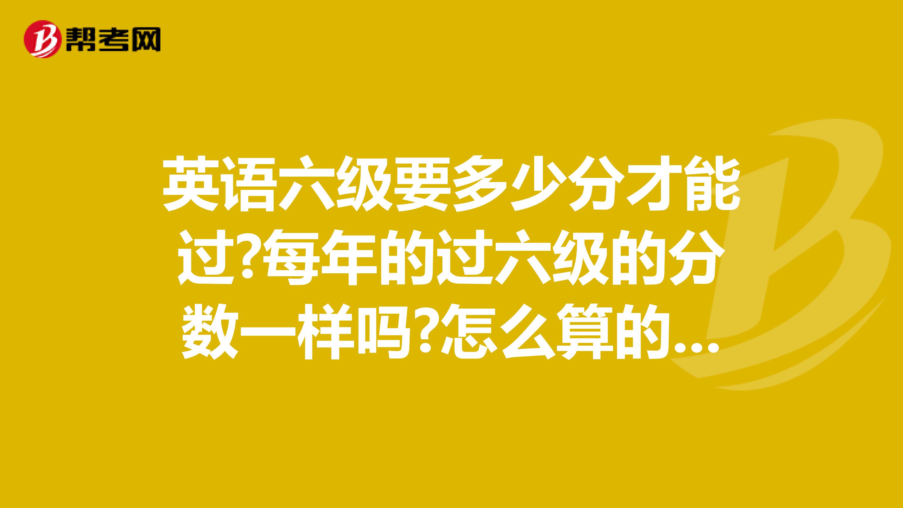 英语六级要多少分才能过?每年的过六级的分数一样吗?怎么算的?谢谢