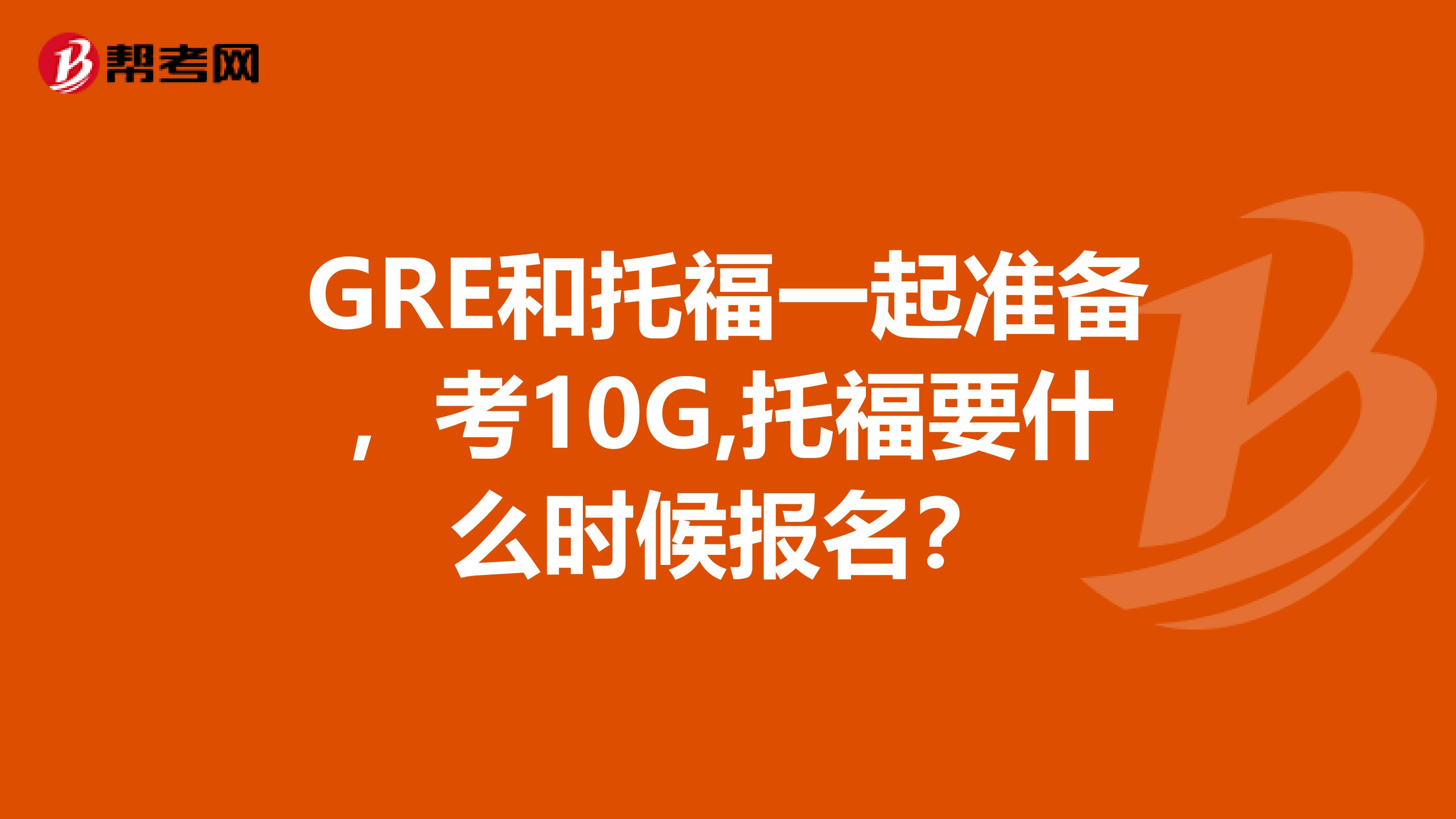 GRE和托福一起准备,考10G,托福要什么时候报名?