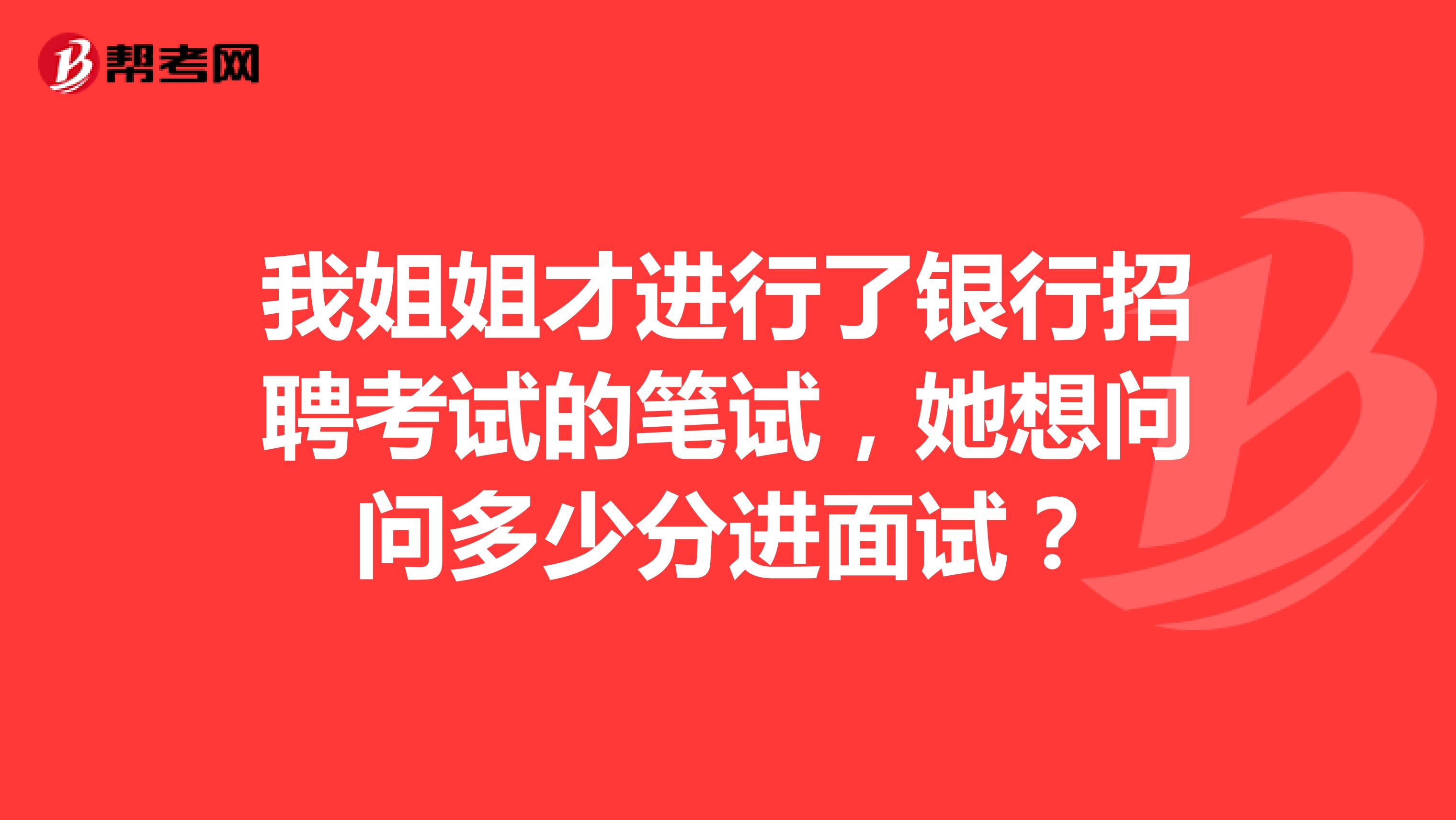 我姐姐才进行了银行招聘考试的笔试，她想问问多少分进面试？