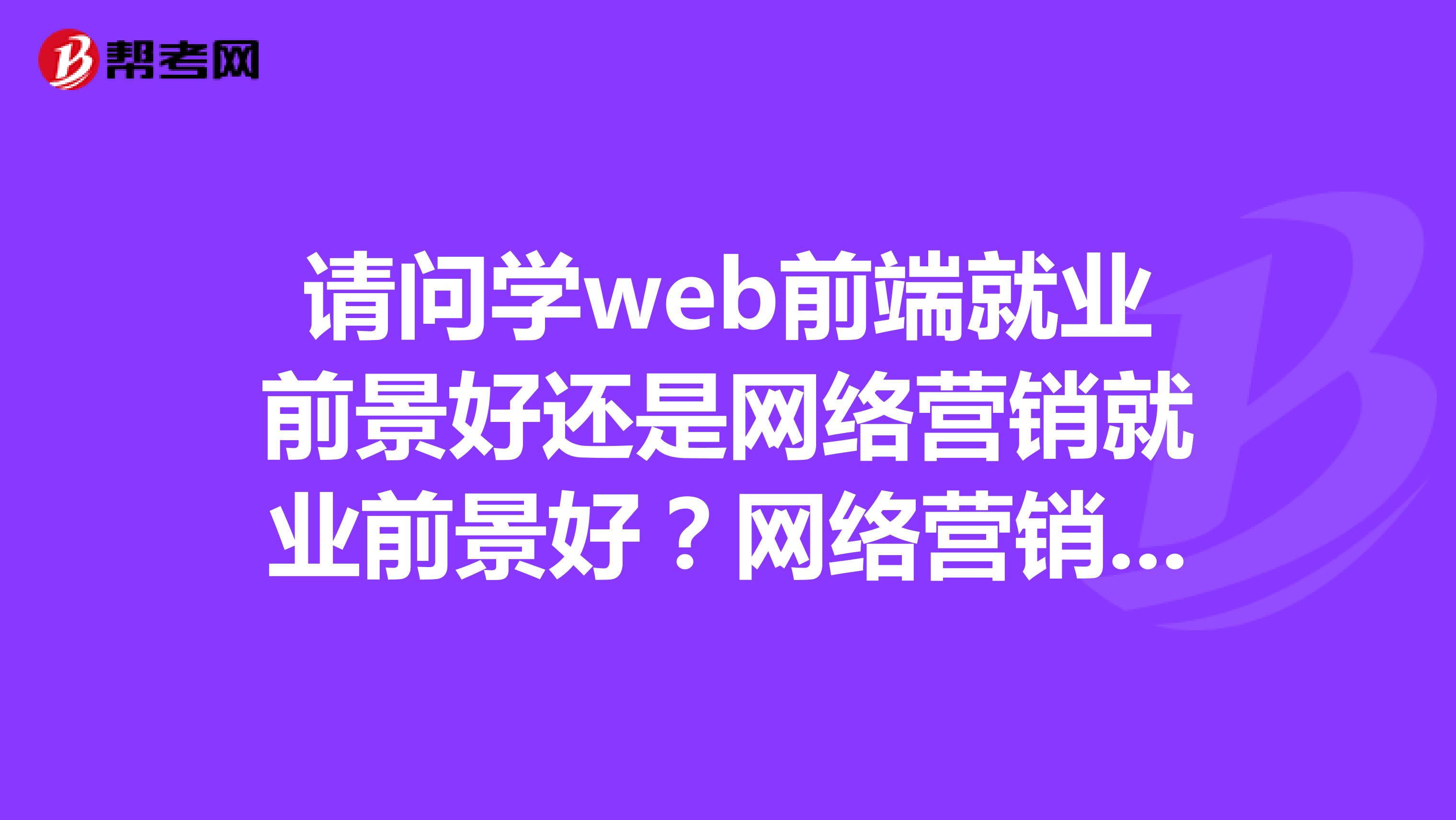 请问学web前端就业前景好还是网络营销就业前景好？网络营销是否是技术活，求教大神