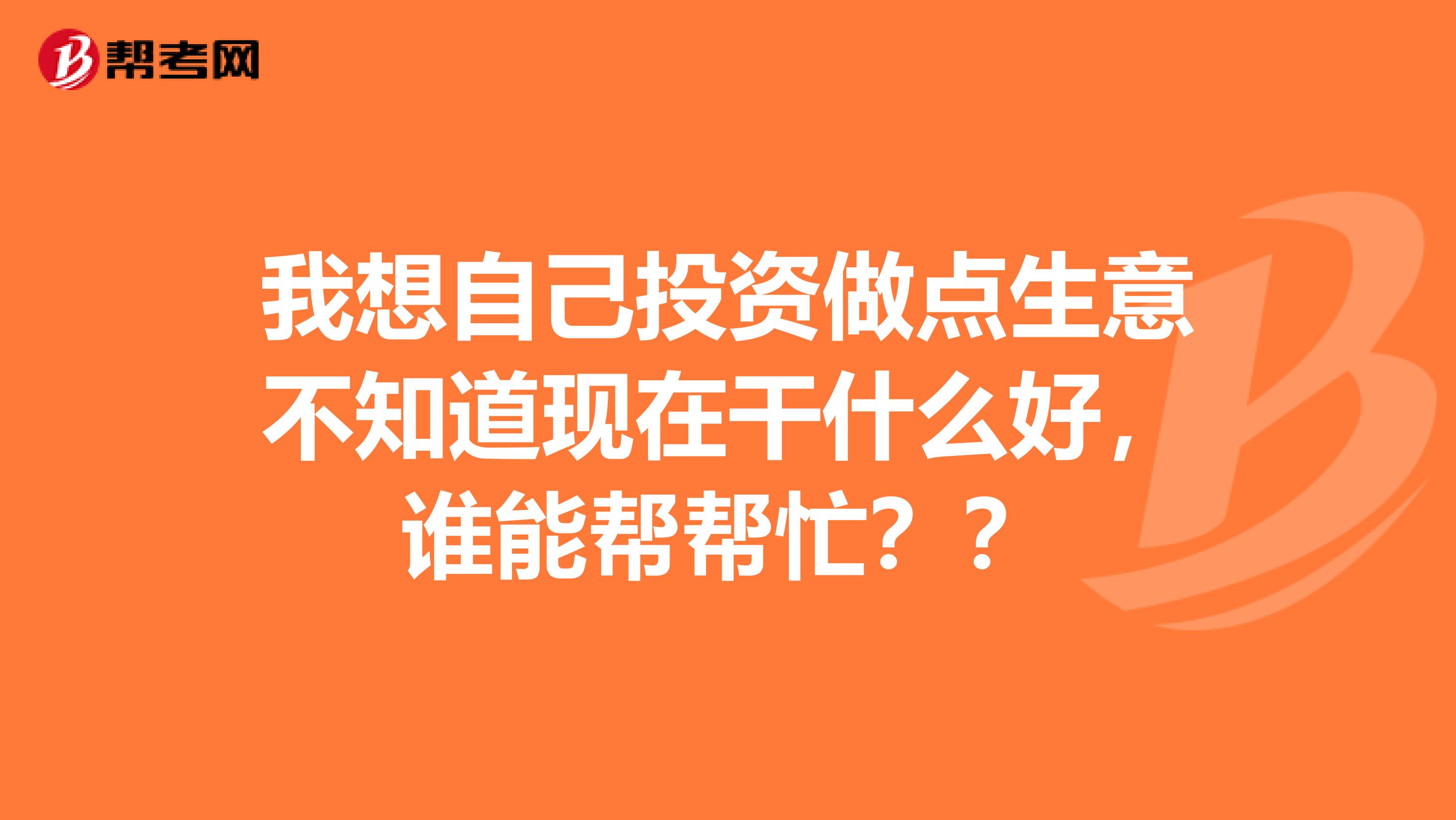 我想自己投资做点生意不知道现在干什么好,谁能帮帮忙??