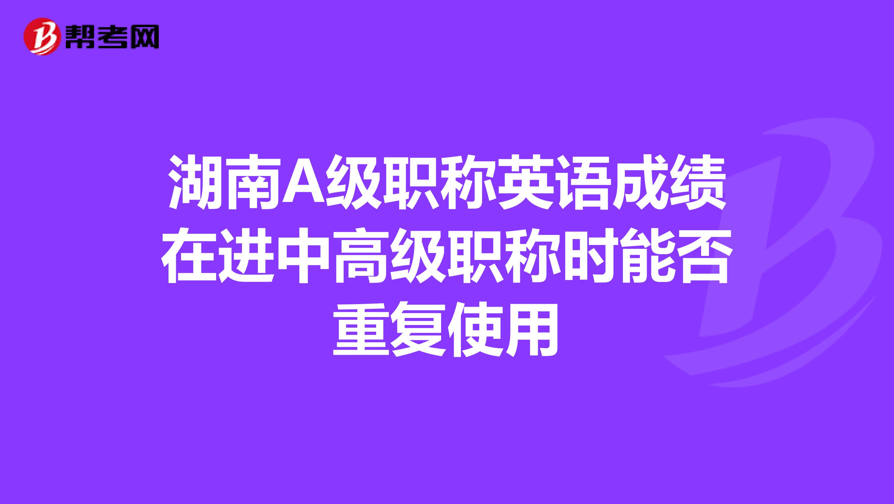 湖南A级职称英语成绩在进中高级职称时能否重复使用