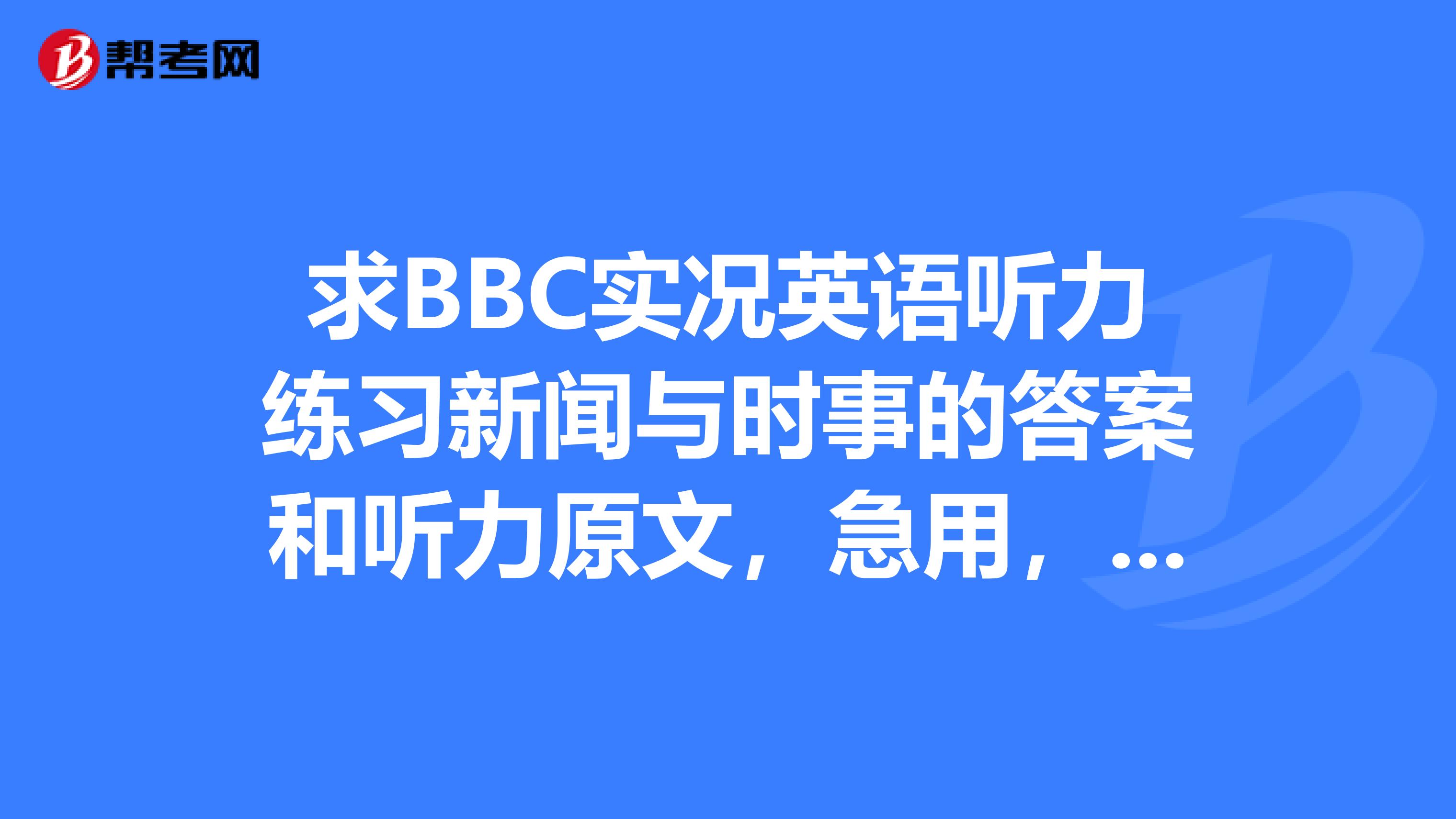 求BBC实况英语听力练习新闻与时事的答案和听力原文，急用，多谢