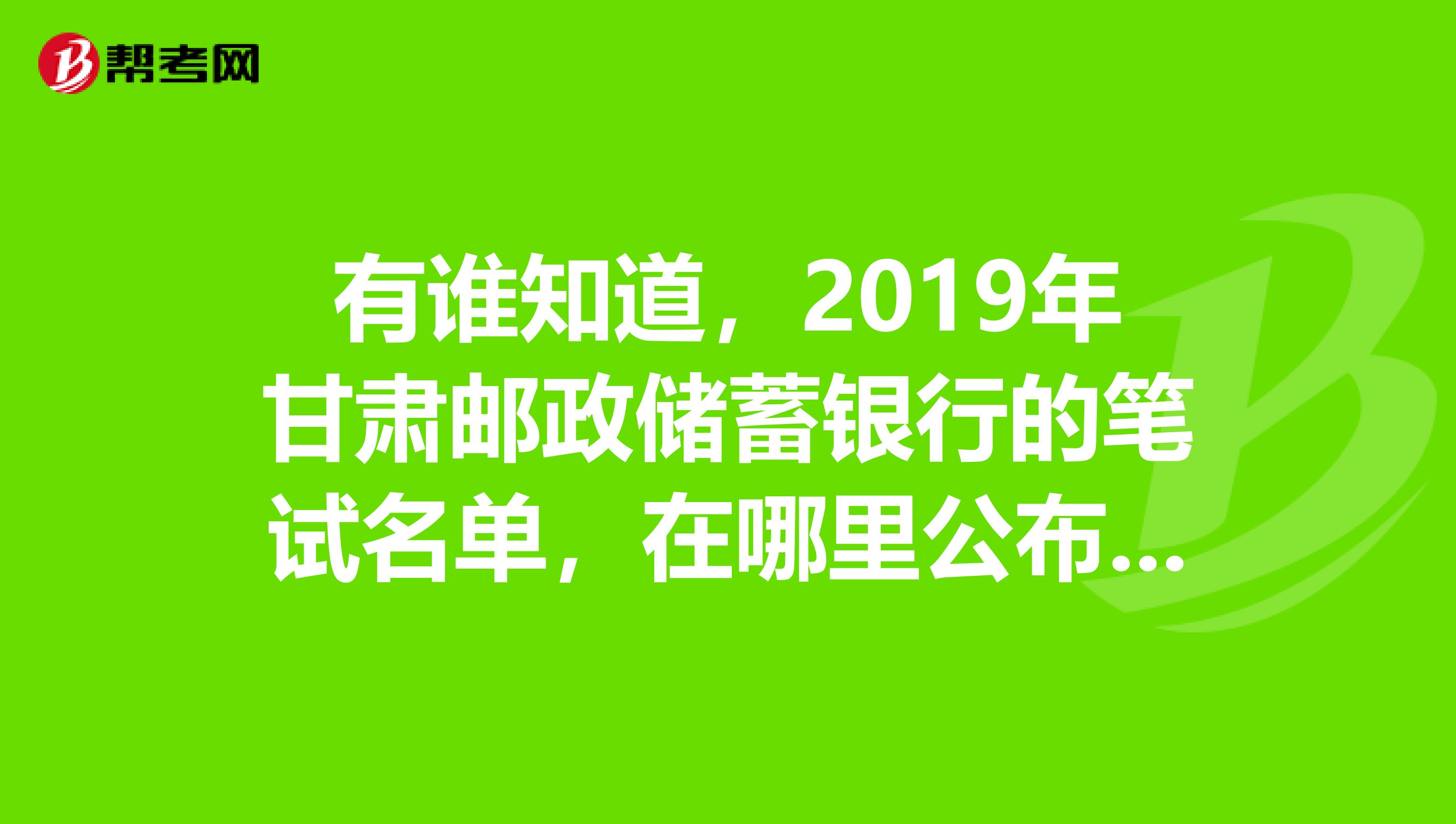 有谁知道,2019年甘肃邮政储蓄银行的笔试名单,在哪里公布的?有谁接到通知了?焦急等待中