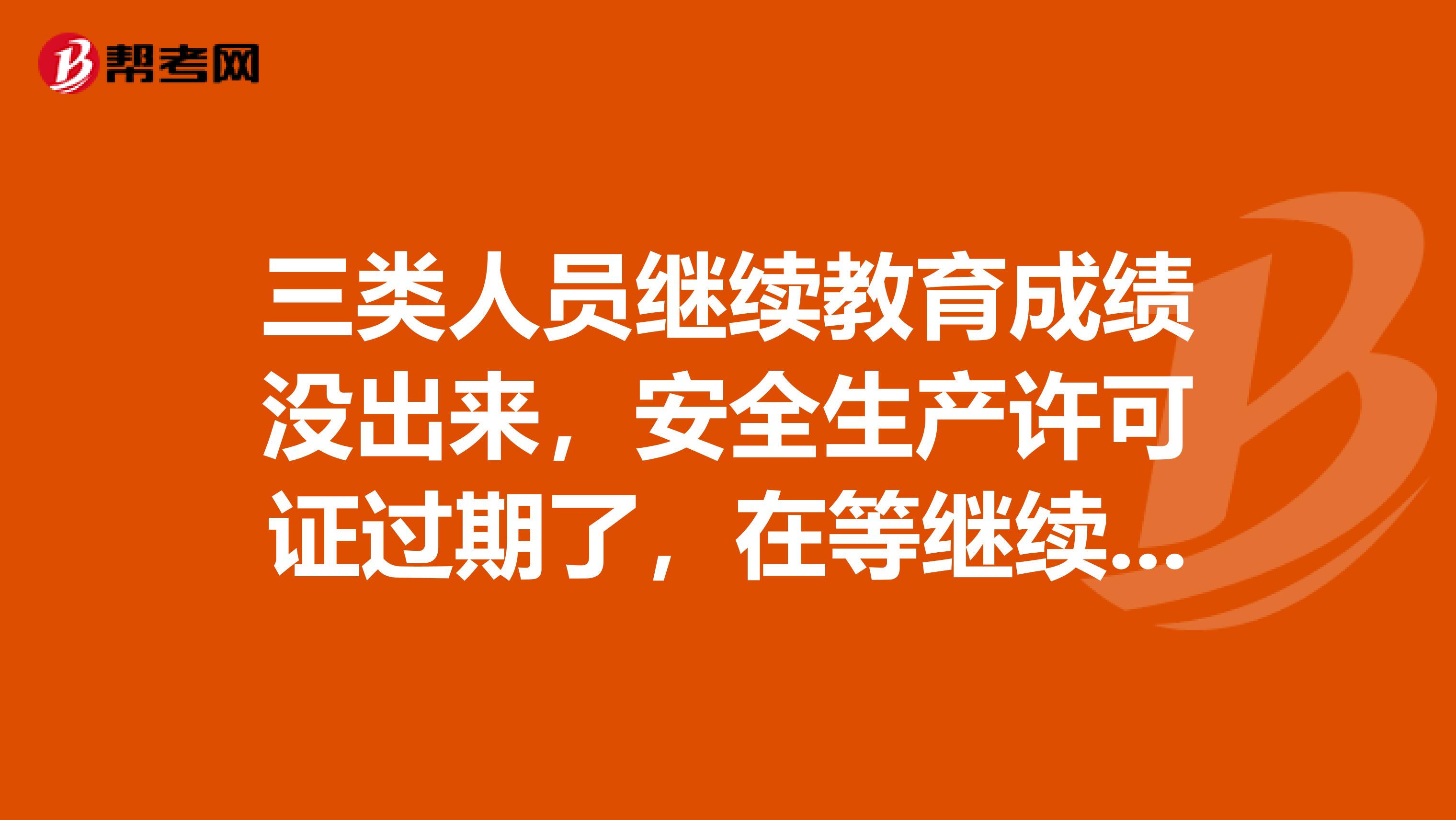 三类人员继续教育成绩没出来，安全生产许可证过期了，在等继续教育的成绩，现在要用安全生产许可证怎么办？