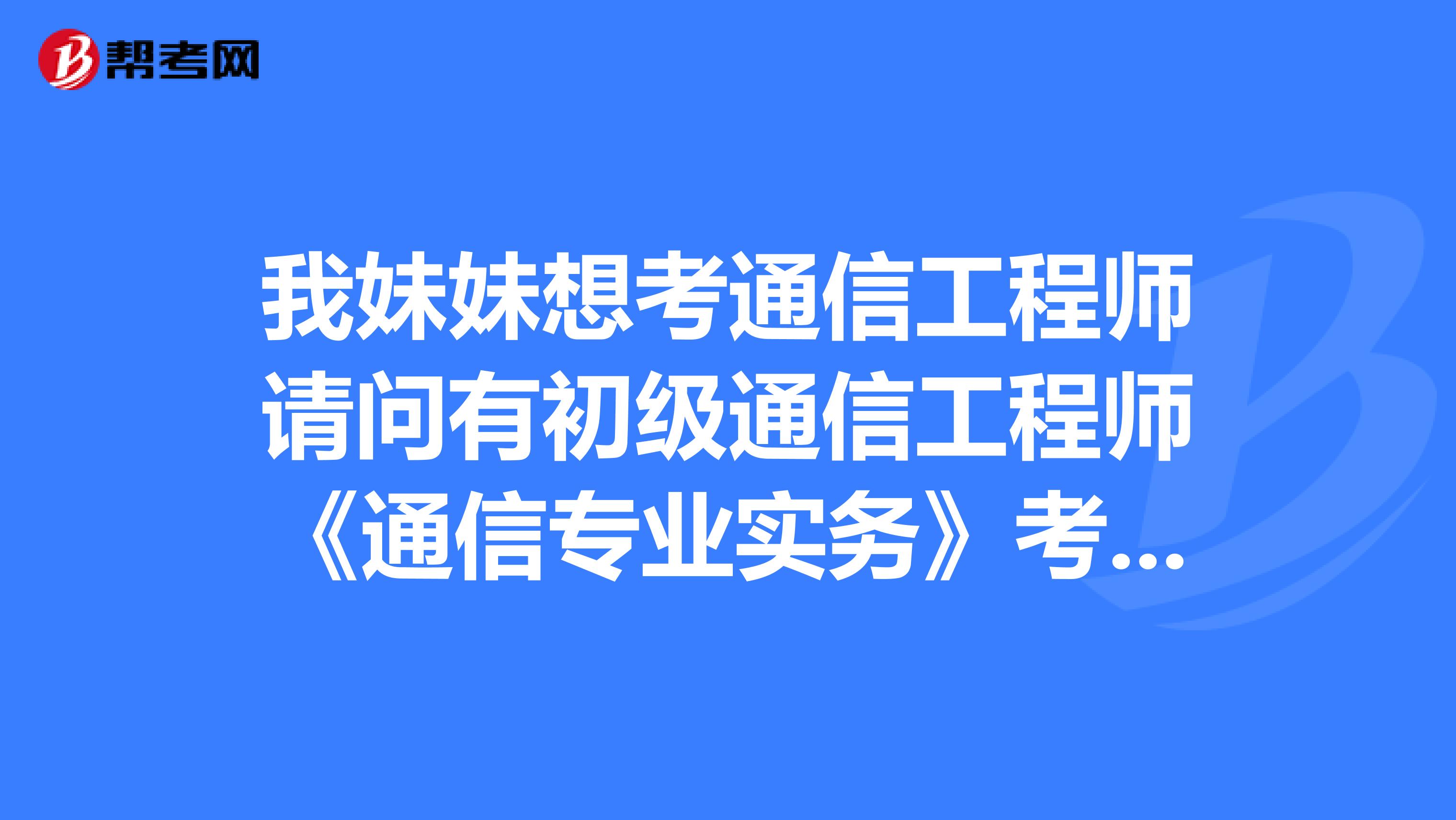 我妹妹想考通信工程师请问有初级通信工程师《通信专业实务》考试大纲吗