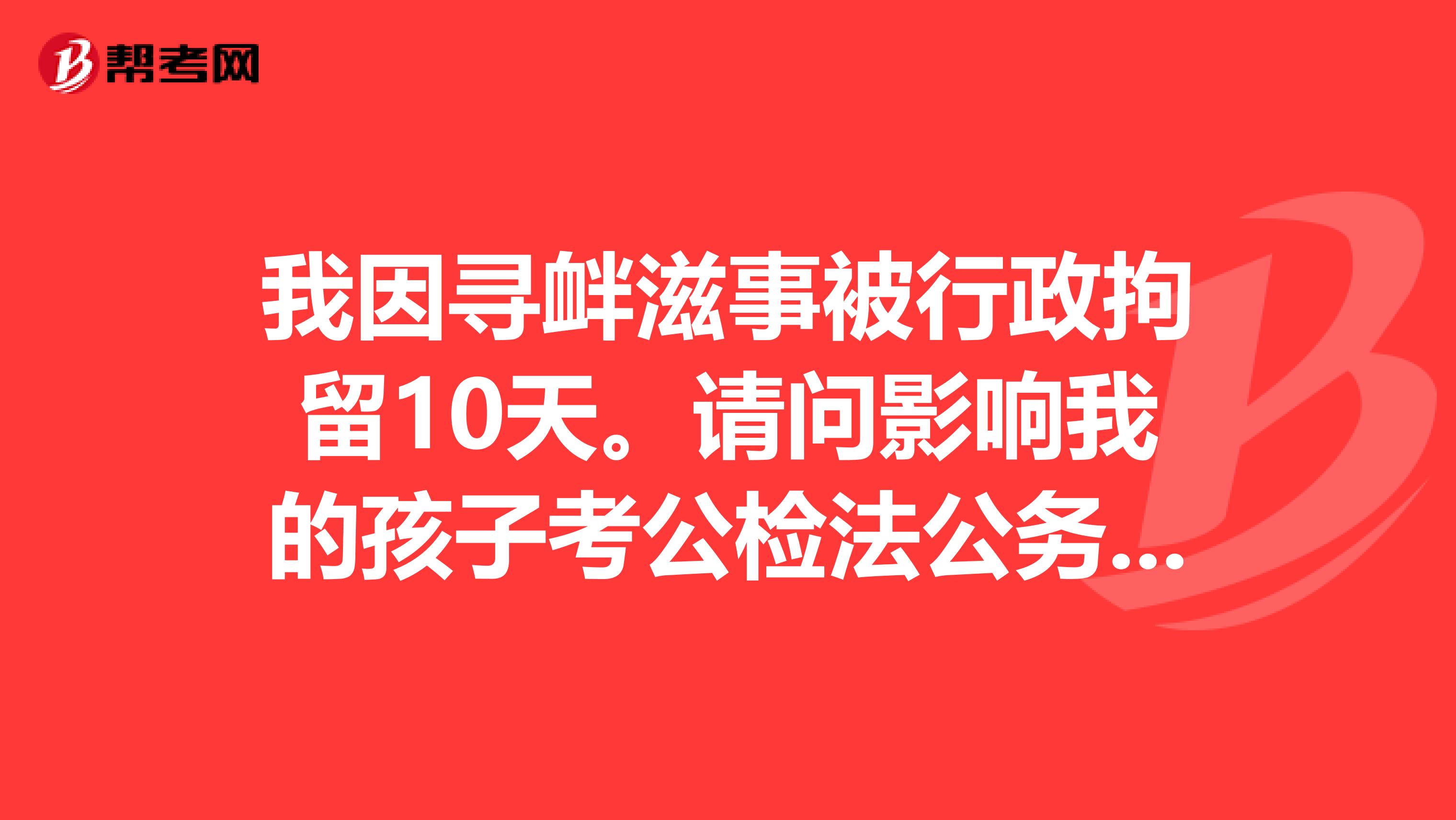 我因寻衅滋事被行政拘留10天。请问影响我的孩子考公检法公务员吗?