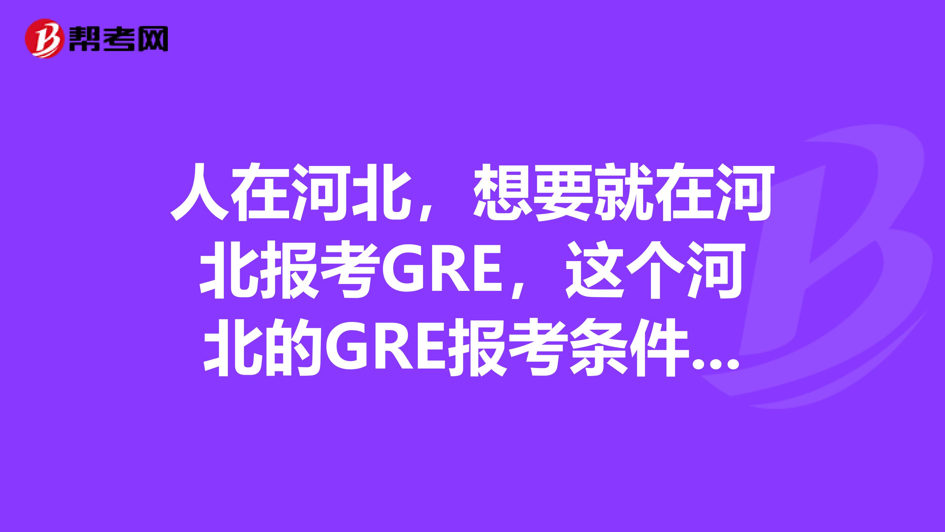 人在河北,想要就在河北报考GRE,这个河北的GRE报考条件都有些什么?可以说下么