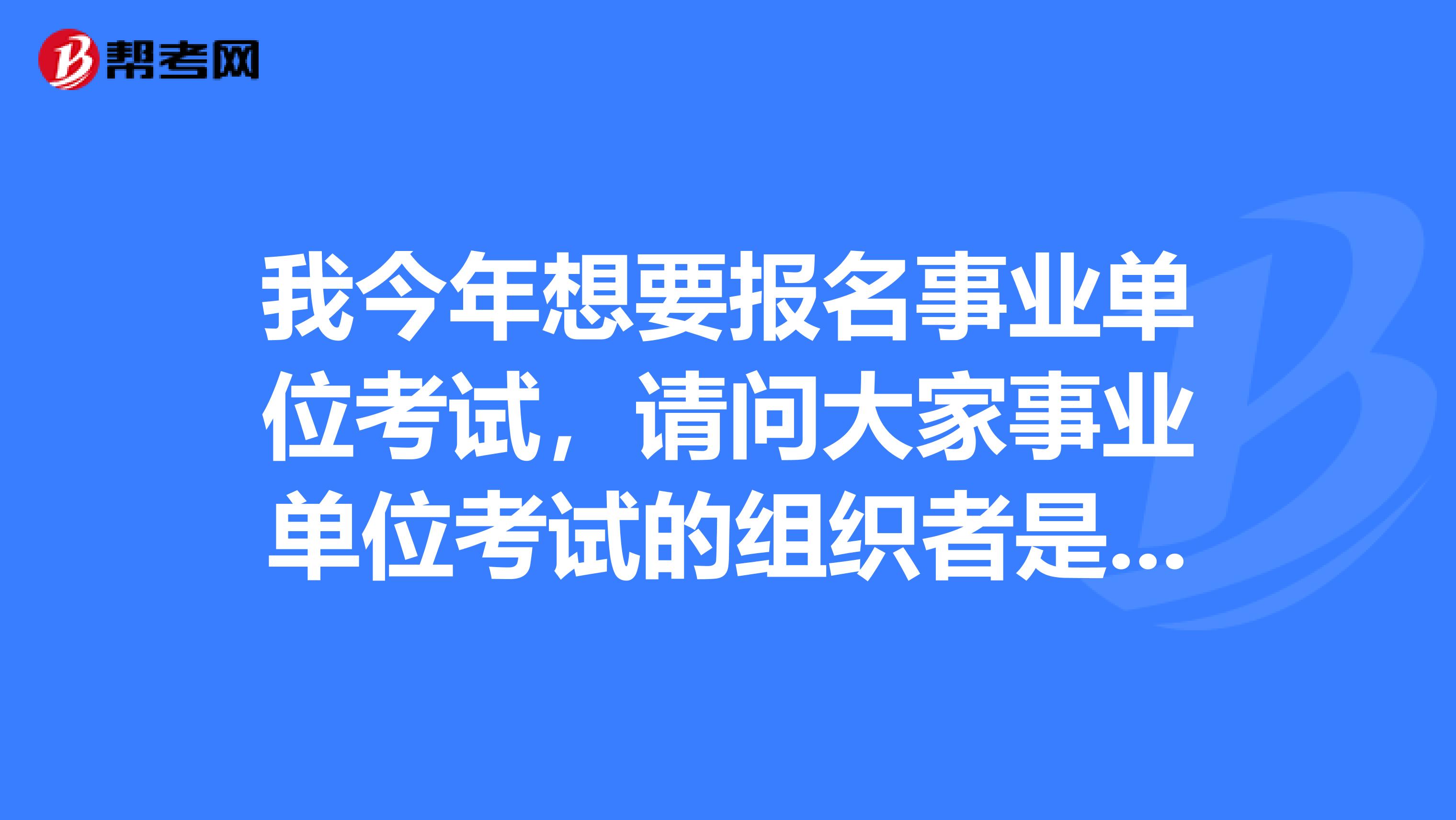 我今年想要报名事业单位考试,请问大家事业单位考试的组织者是谁?考试试卷是由什么部门拟定的?
