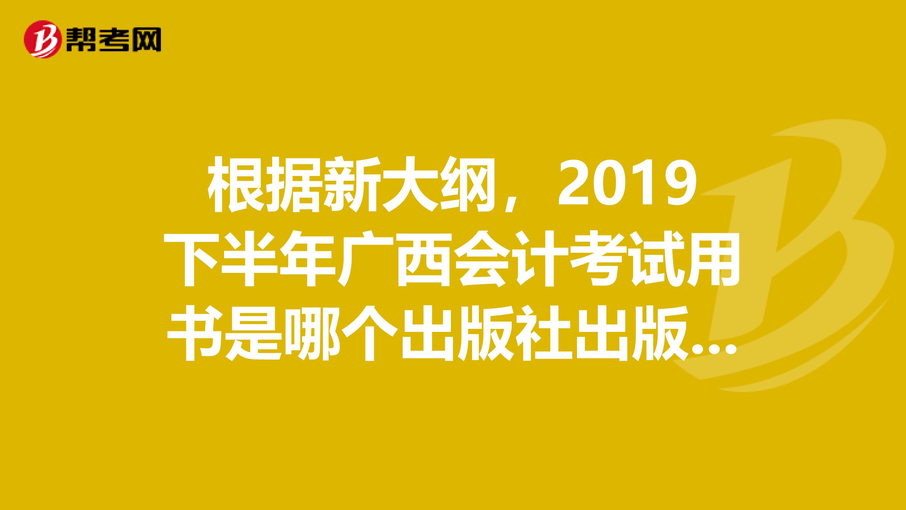 根据新大纲,2019下半年广西会计考试用书是哪个出版社出版的?什么时候出版的?最好附图一下。。。希