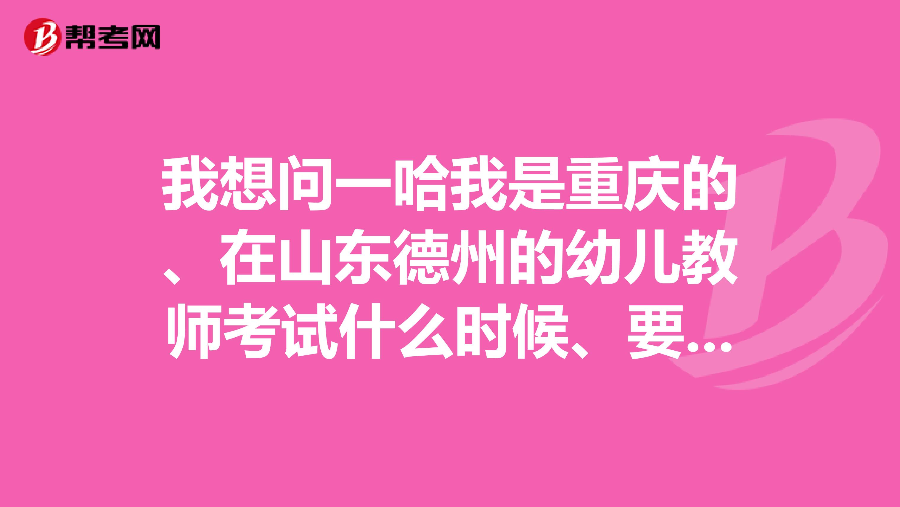 我想问一哈我是重庆的、在山东德州的幼儿教师考试什么时候、要一些什么条件