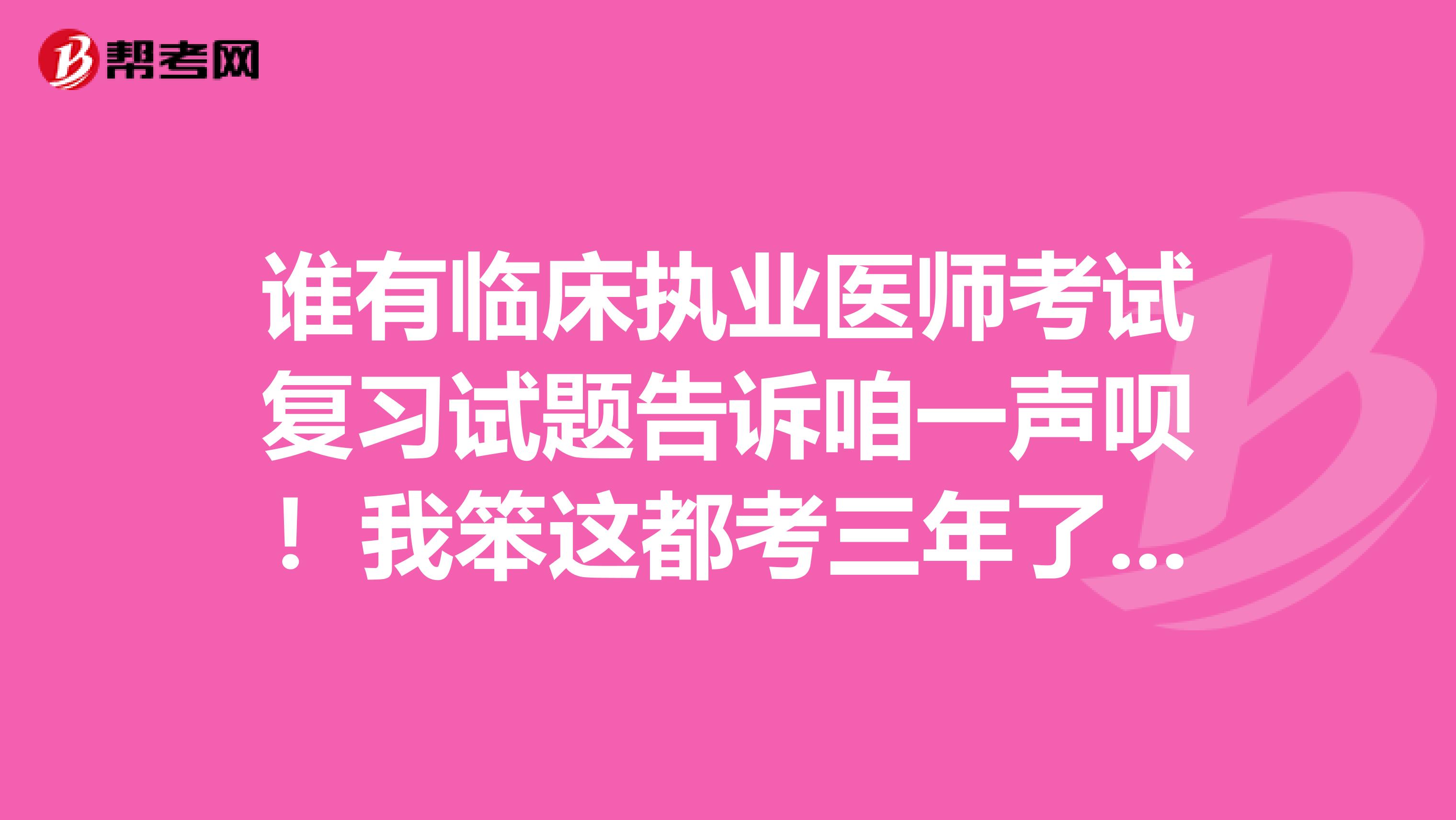 谁有临床执业医师考试复习试题告诉咱一声呗！我笨这都考三年了还没过，今年想努把力争取再一次完成，谢谢！