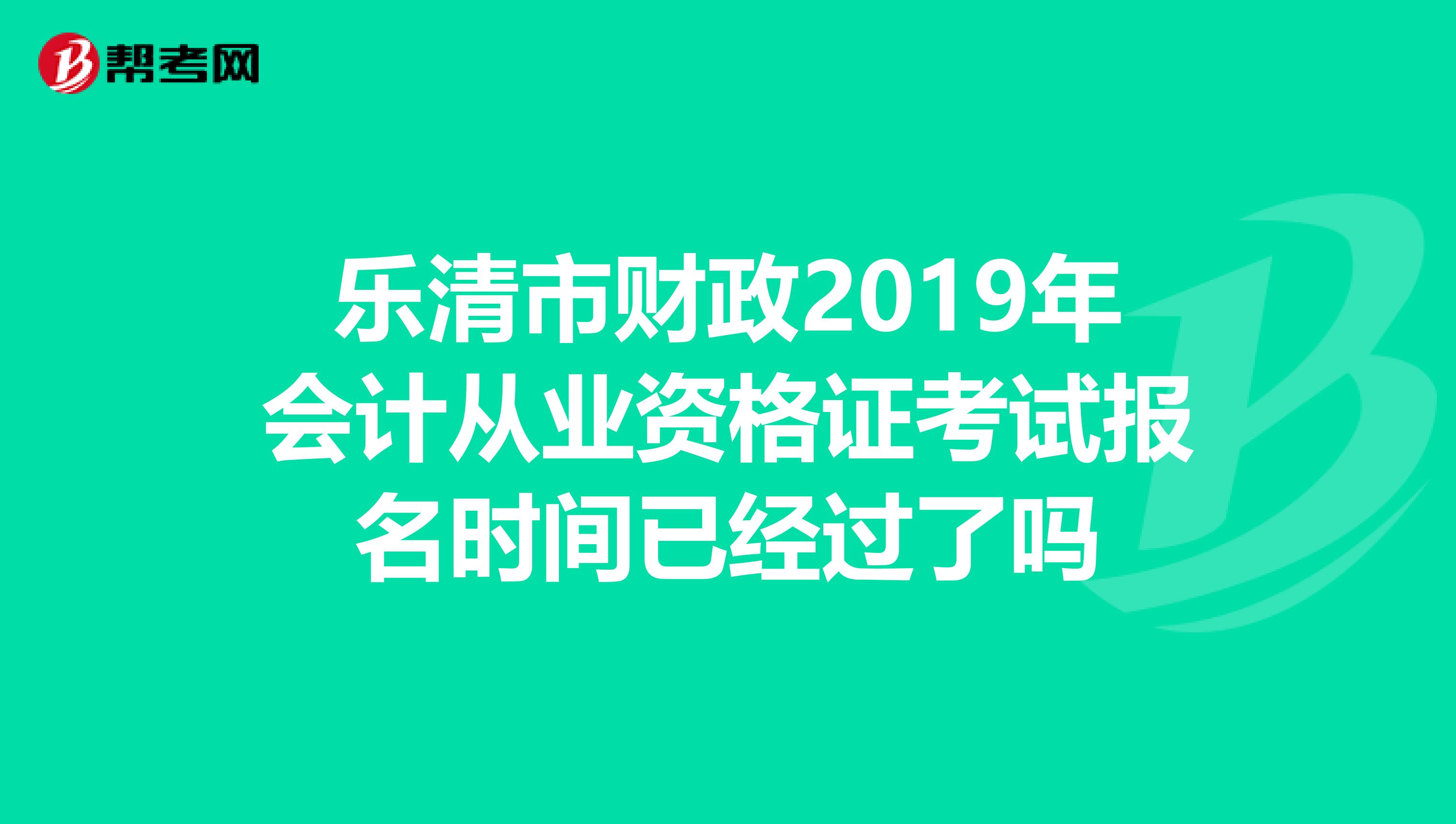 乐清市财政2019年会计从业资格证考试报名时间已经过了吗