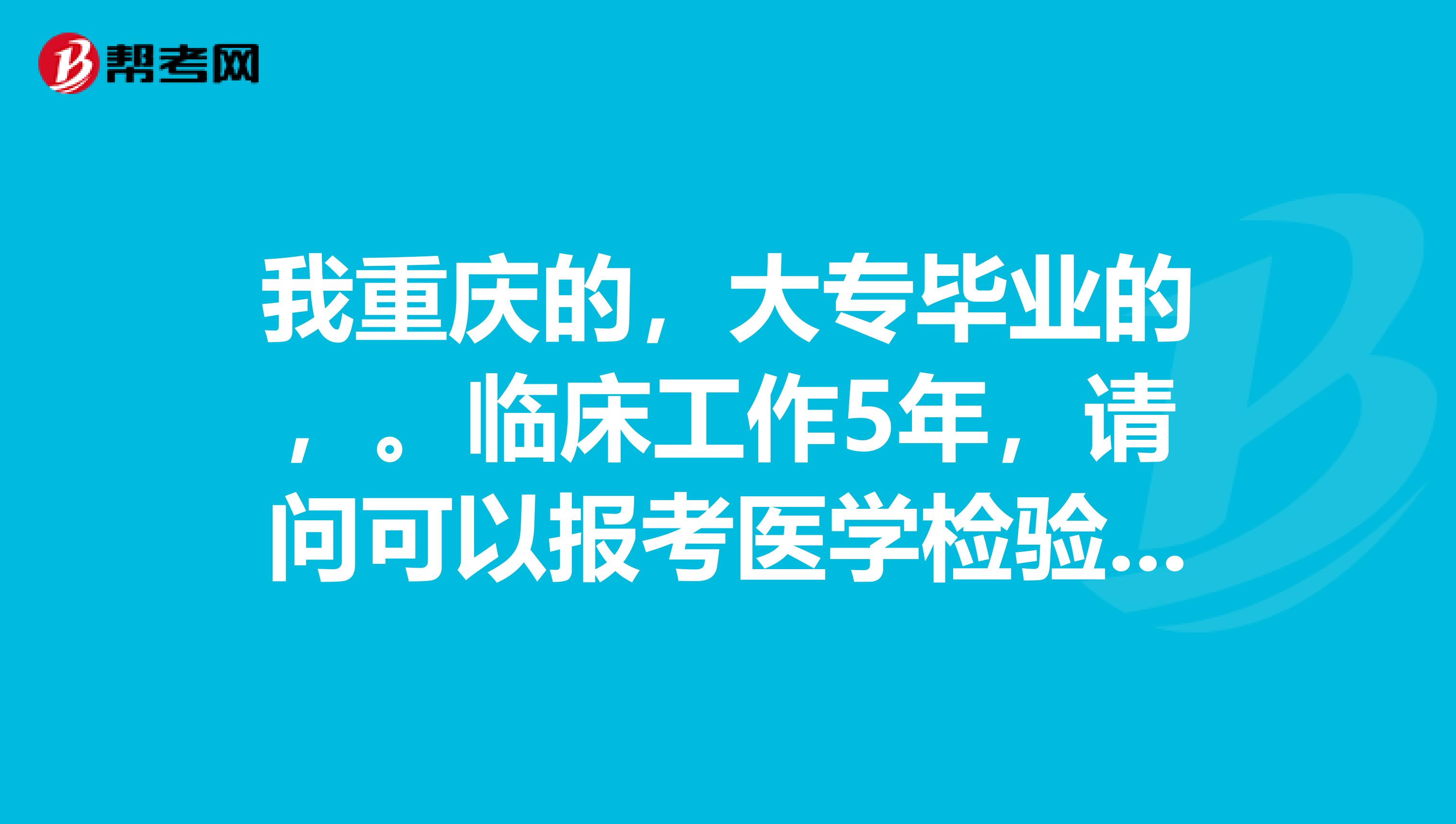 我重庆的,大专毕业的,。临床工作5年,请问可以报考医学检验职称吗?