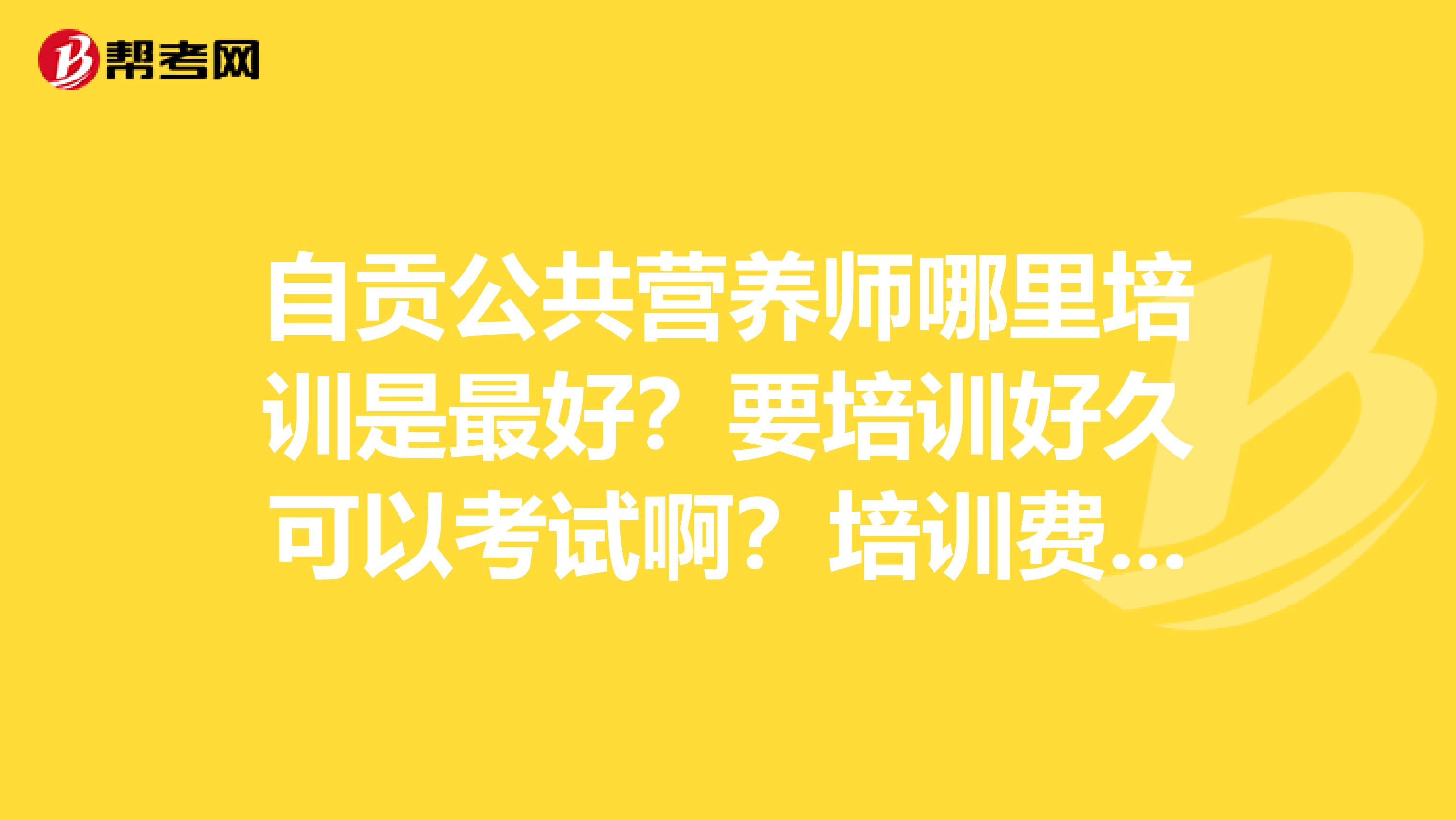 自贡公共营养师哪里培训是最好？要培训好久可以考试啊？培训费用是多少啊？