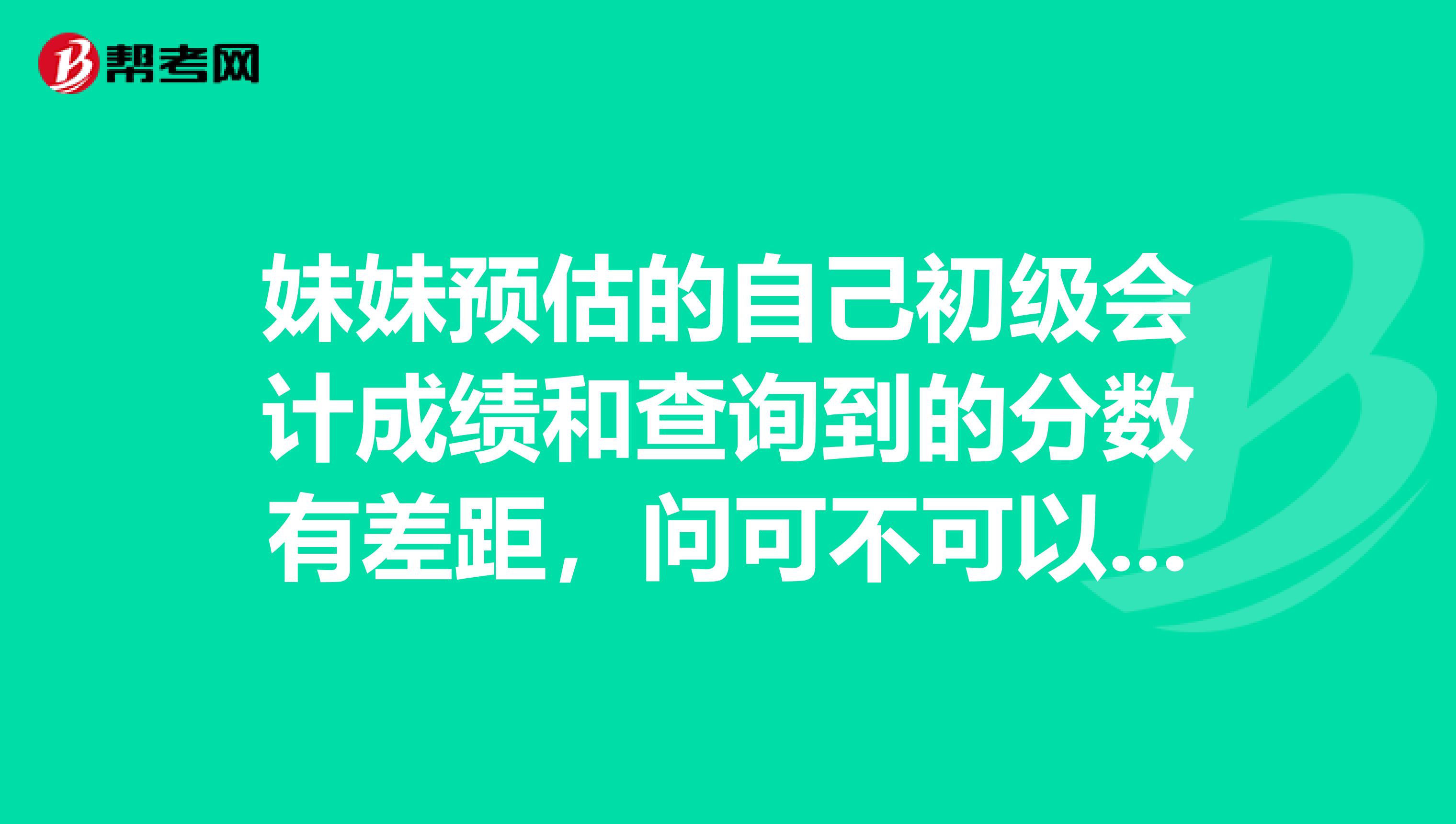 妹妹预估的自己初级会计成绩和查询到的分数有差距，问可不可以复查？