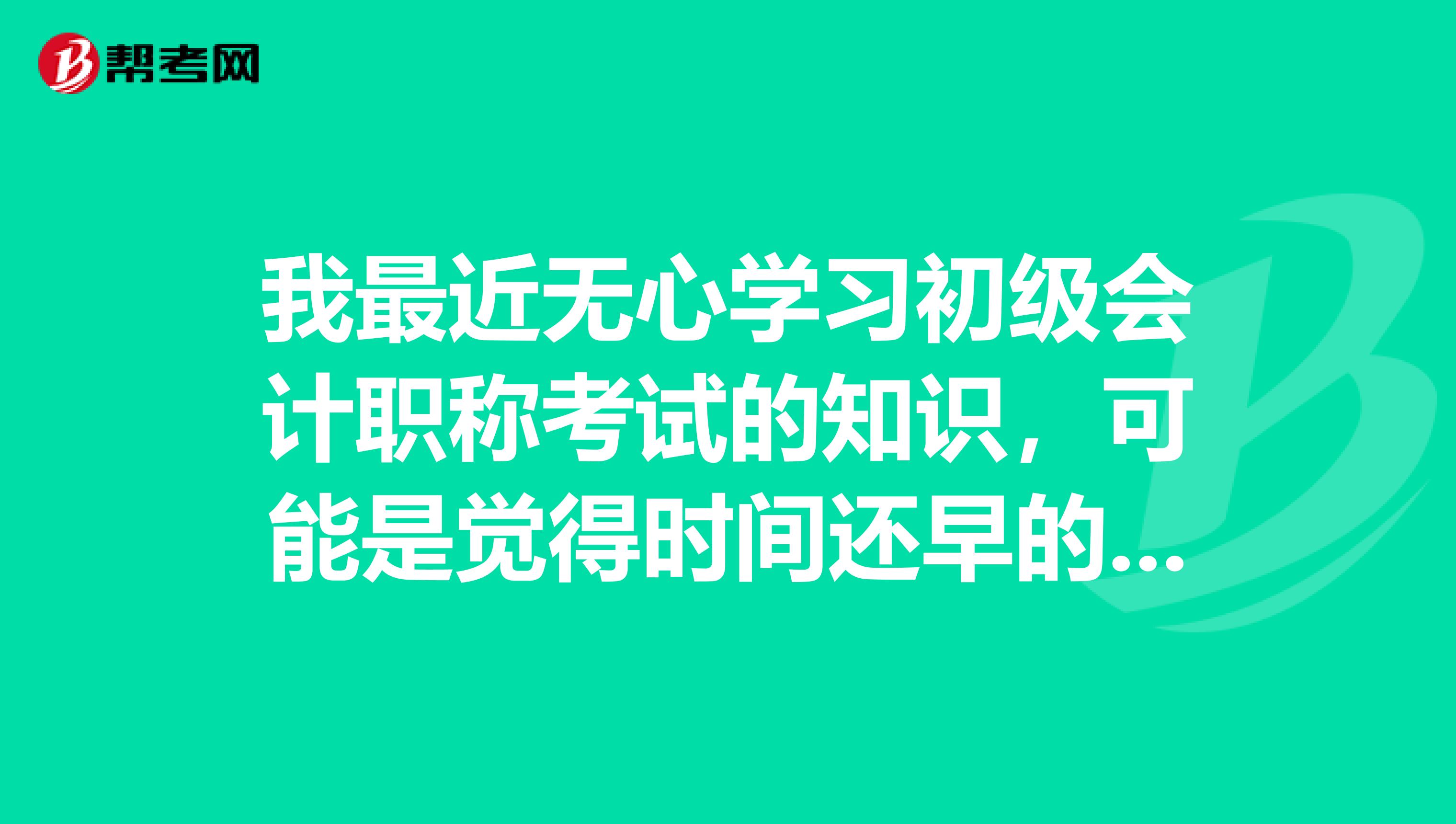 我最近无心学习初级会计职称考试的知识,可能是觉得时间还早的原因吧,亲们可以给我规划一下吗?
