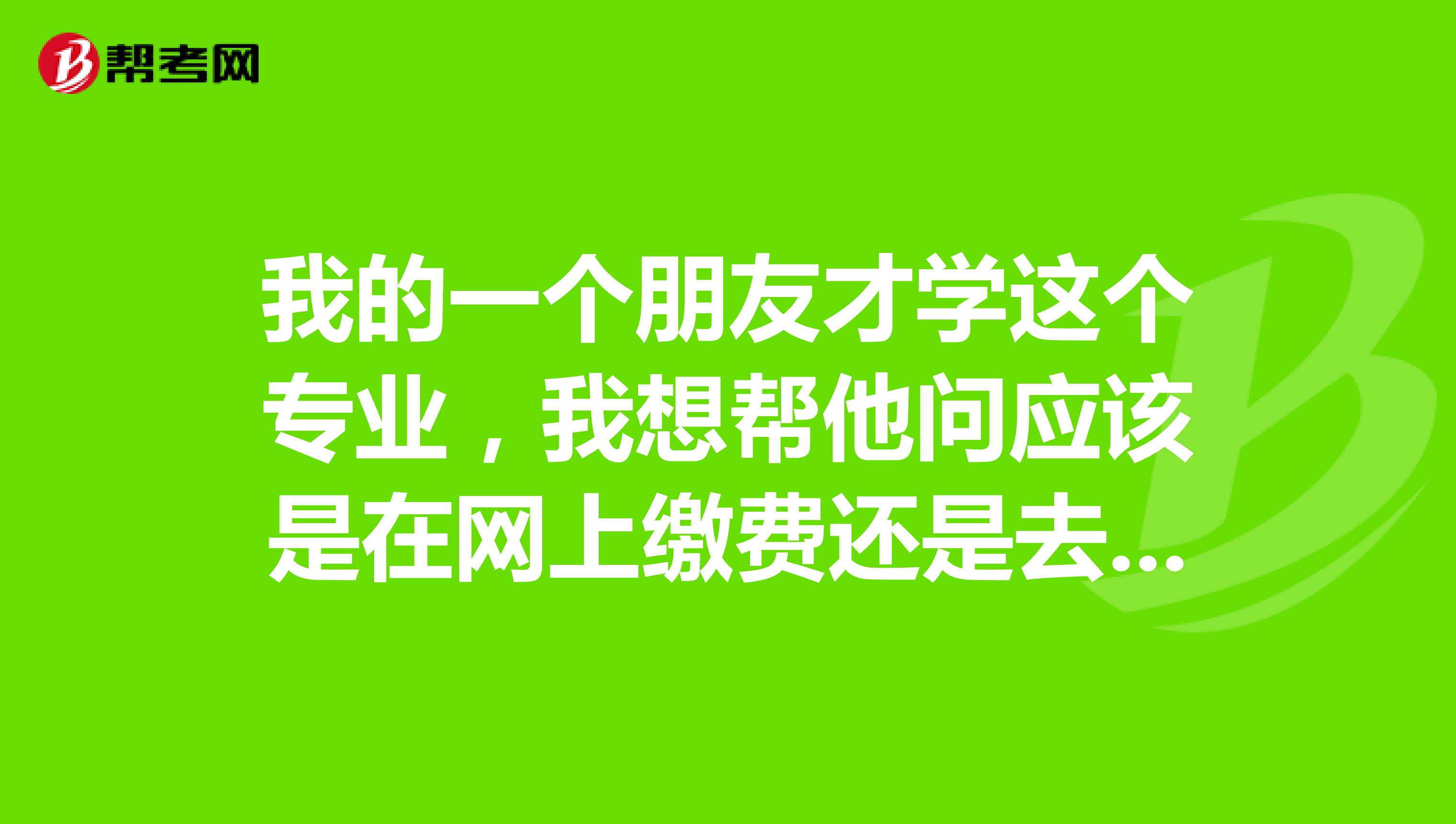 我的一个朋友才学这个专业,我想帮他问应该是在网上缴费还是去指定地点缴费呀,具体都告诉下我,谢谢
