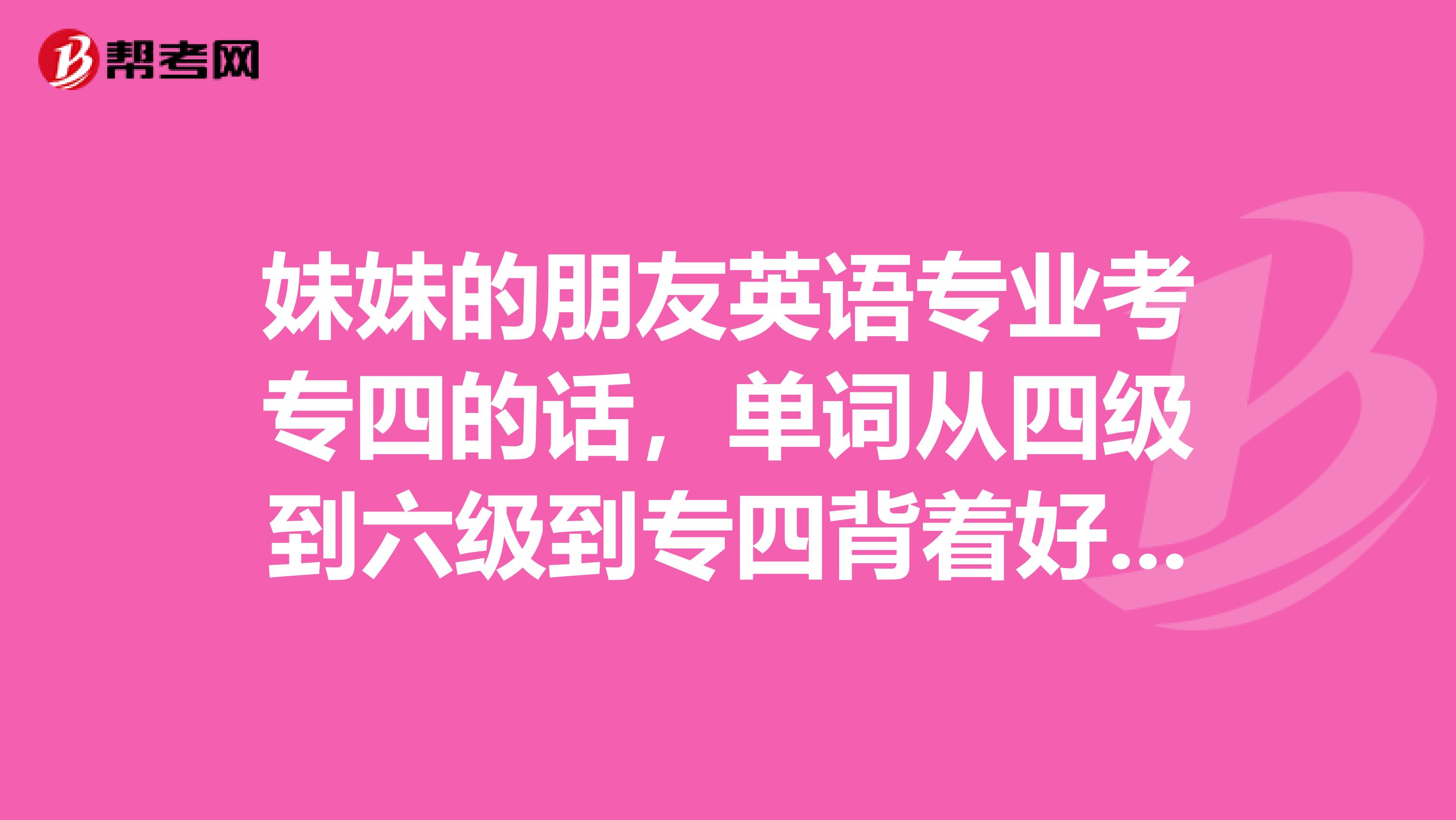 妹妹的朋友英语专业考专四的话，单词从四级到六级到专四背着好，还是直接背专四单词好啊？