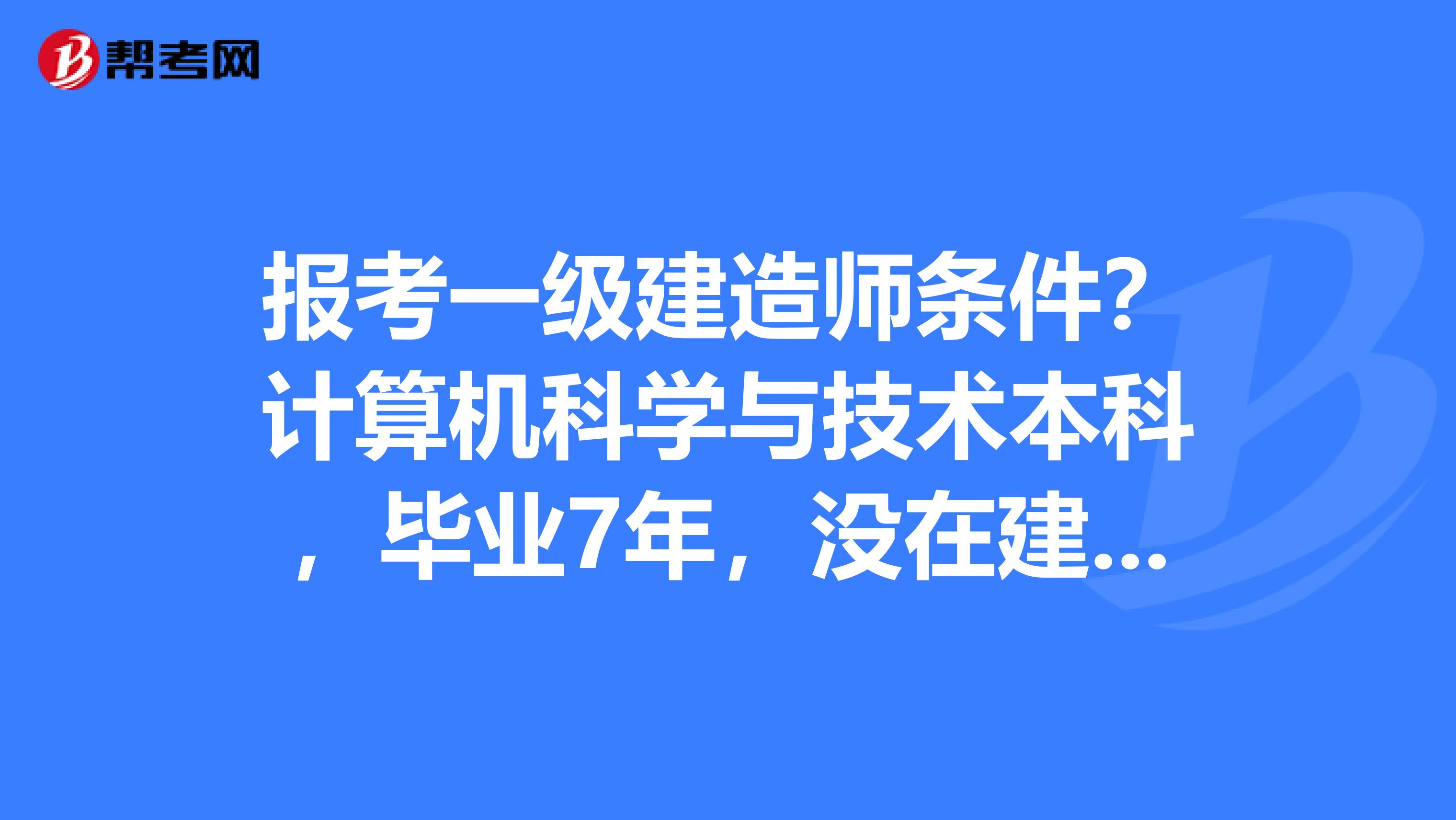 报考一级建造师条件？计算机科学与技术本科，毕业7年，没在建筑类单位上班，今年想报名考试，能报名的吗