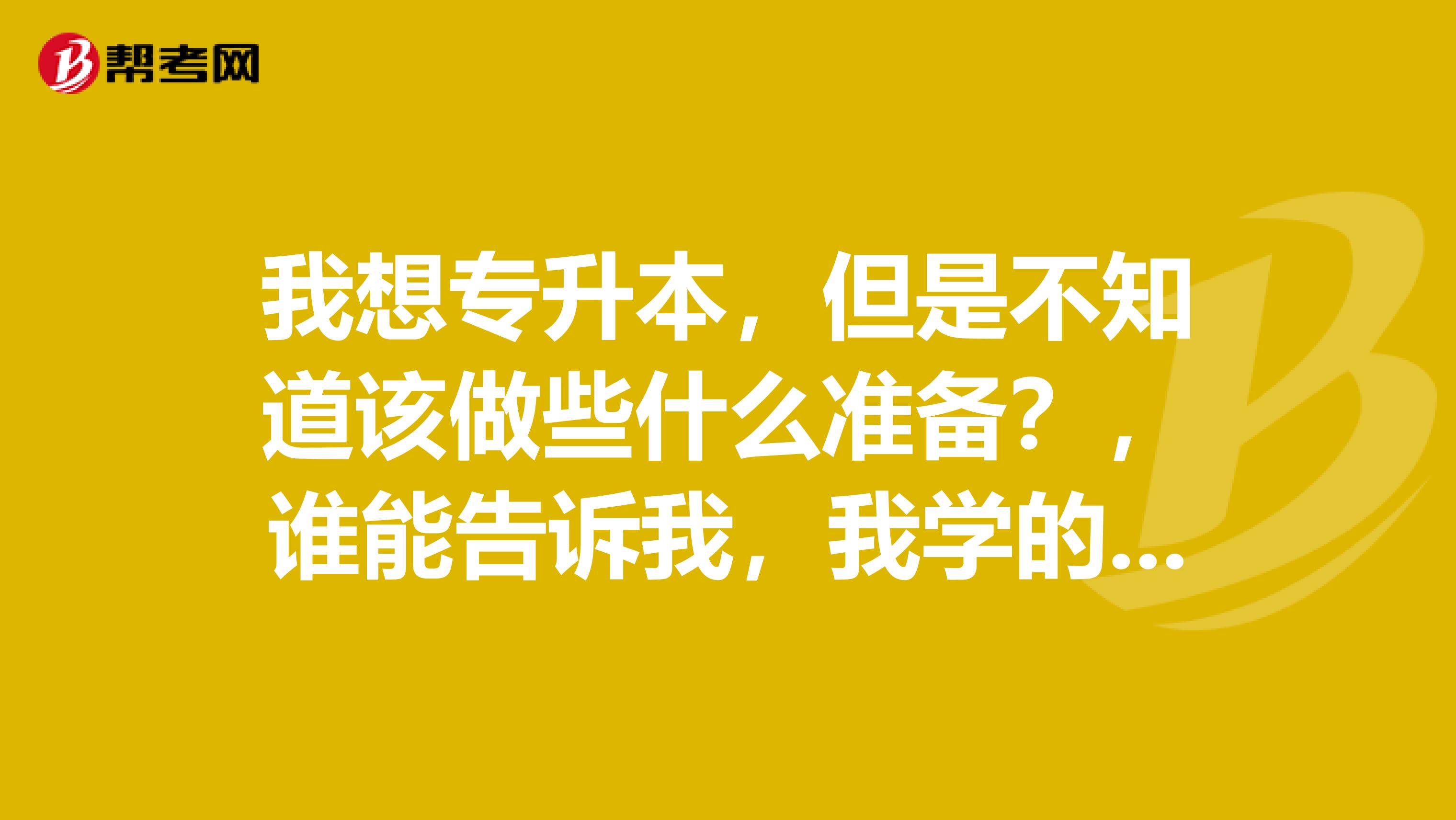 我想专升本，但是不知道该做些什么准备？，谁能告诉我，我学的是计算机专业，而且在大学期间没有学高数