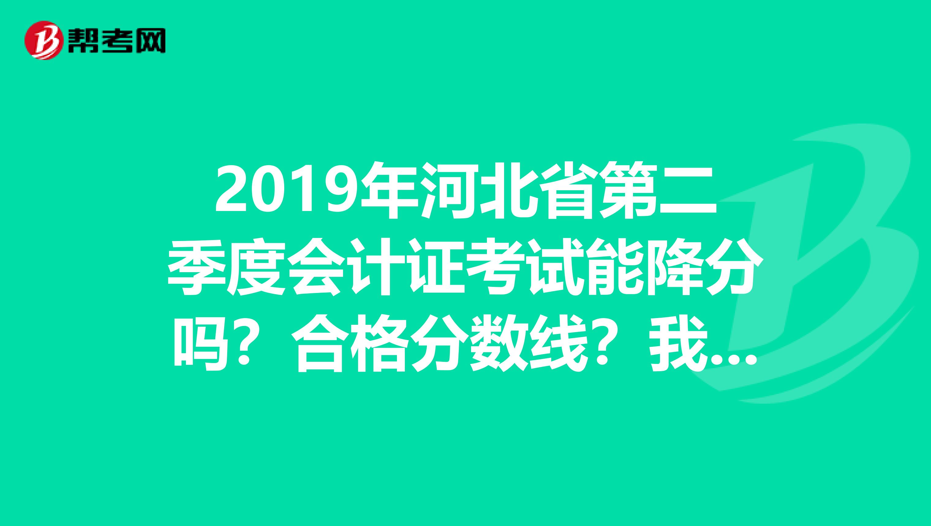 2019年河北省第二季度会计证考试能降分吗?合格分数线?我是在石家庄市考的,56分以上有希望吗?