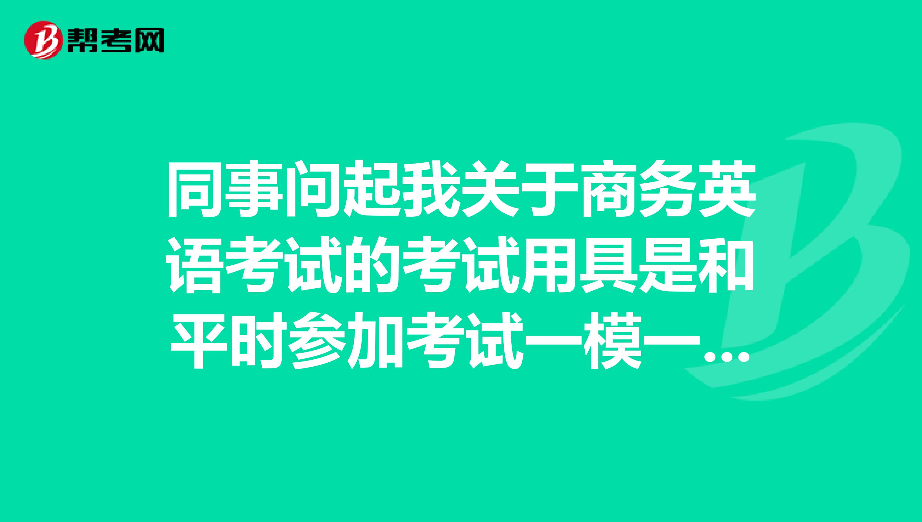 同事问起我关于商务英语考试的考试用具是和平时参加考试一模一样的对吗?