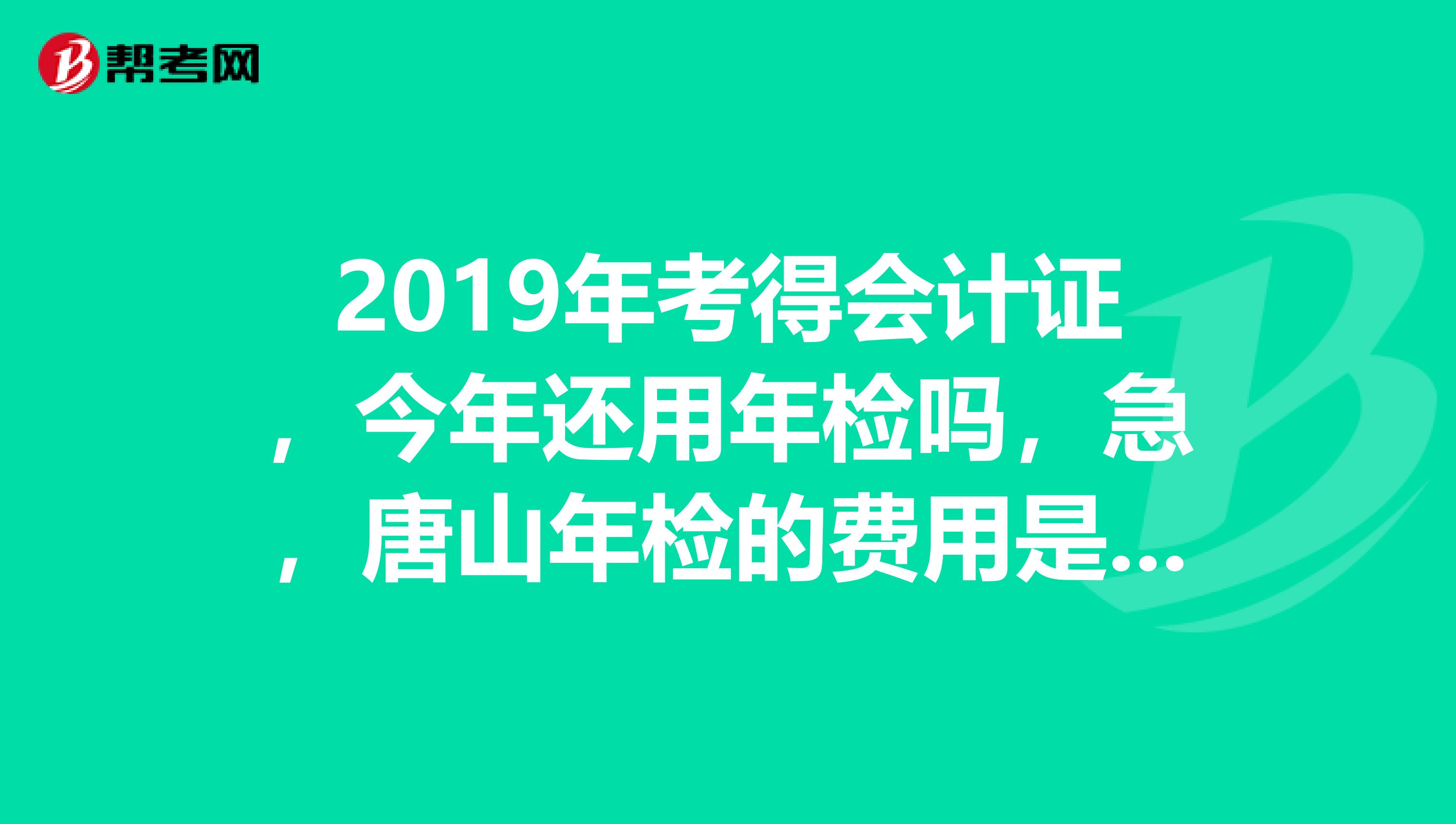 2019年考得会计证,今年还用年检吗,急,唐山年检的费用是多少,年检时间,谢谢