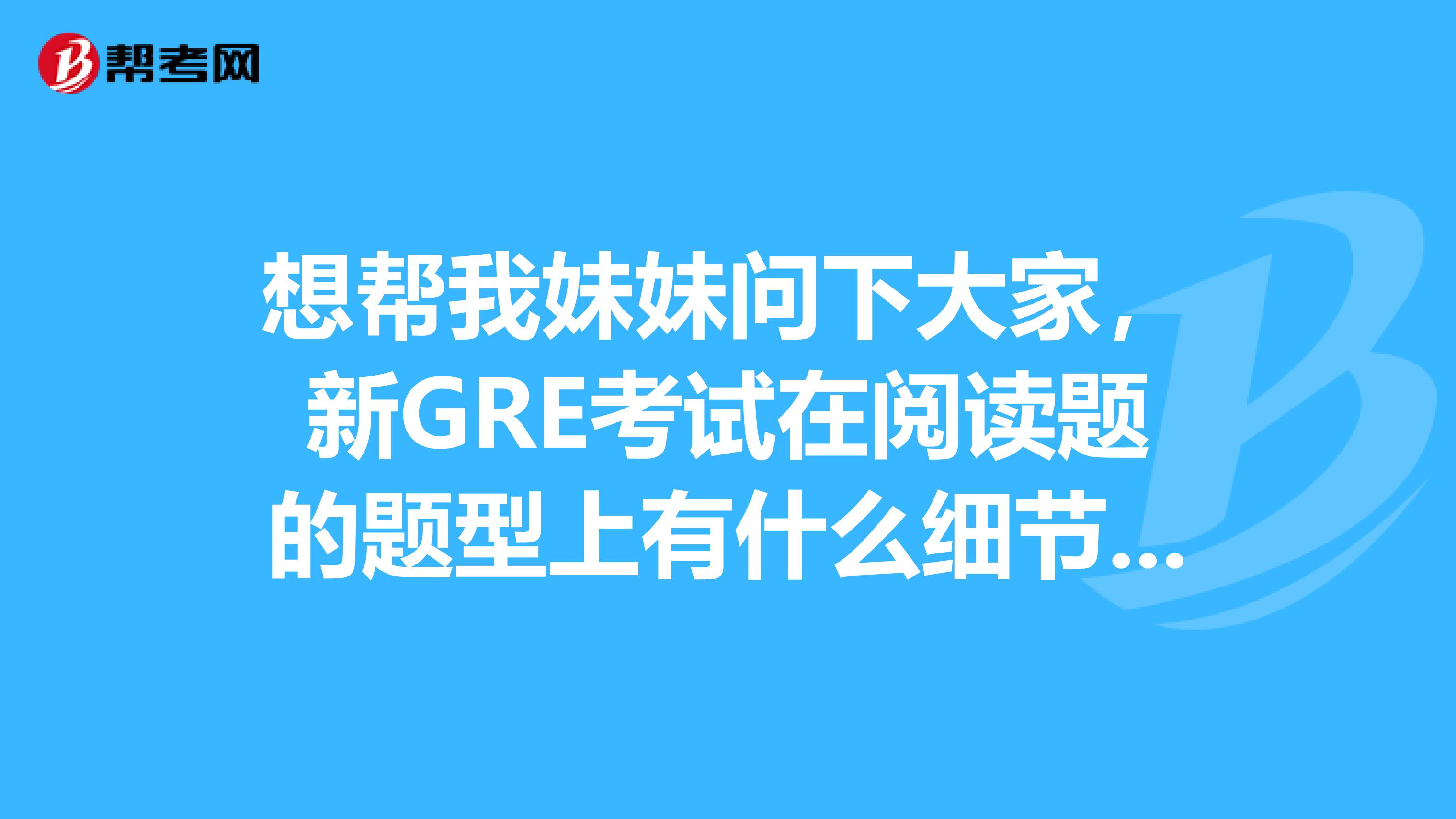 想帮我妹妹问下大家，新GRE考试在阅读题的题型上有什么细节的变化？她很着急