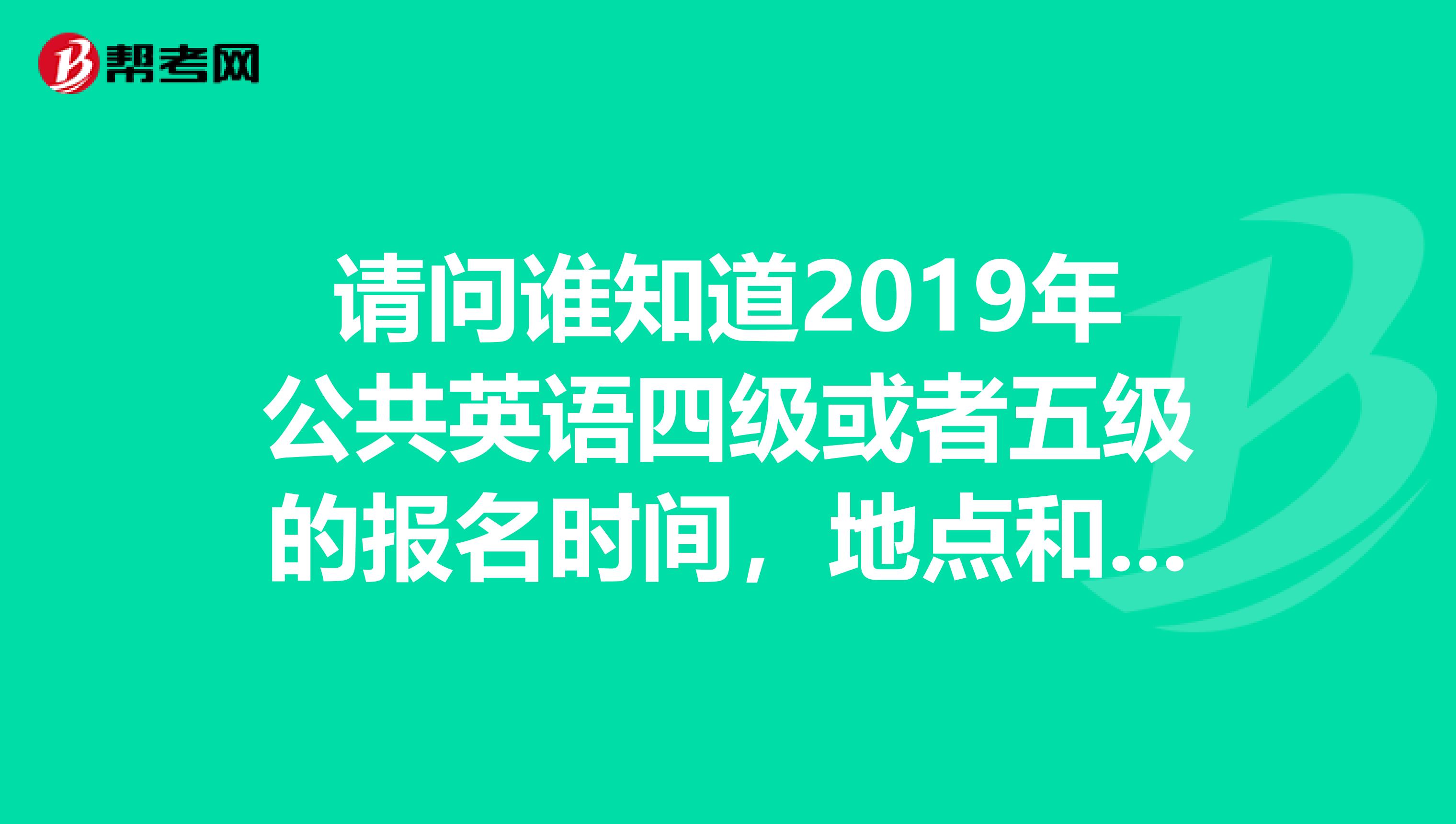 请问谁知道2019年公共英语四级或者五级的报名时间,地点和费用之类的。谢谢