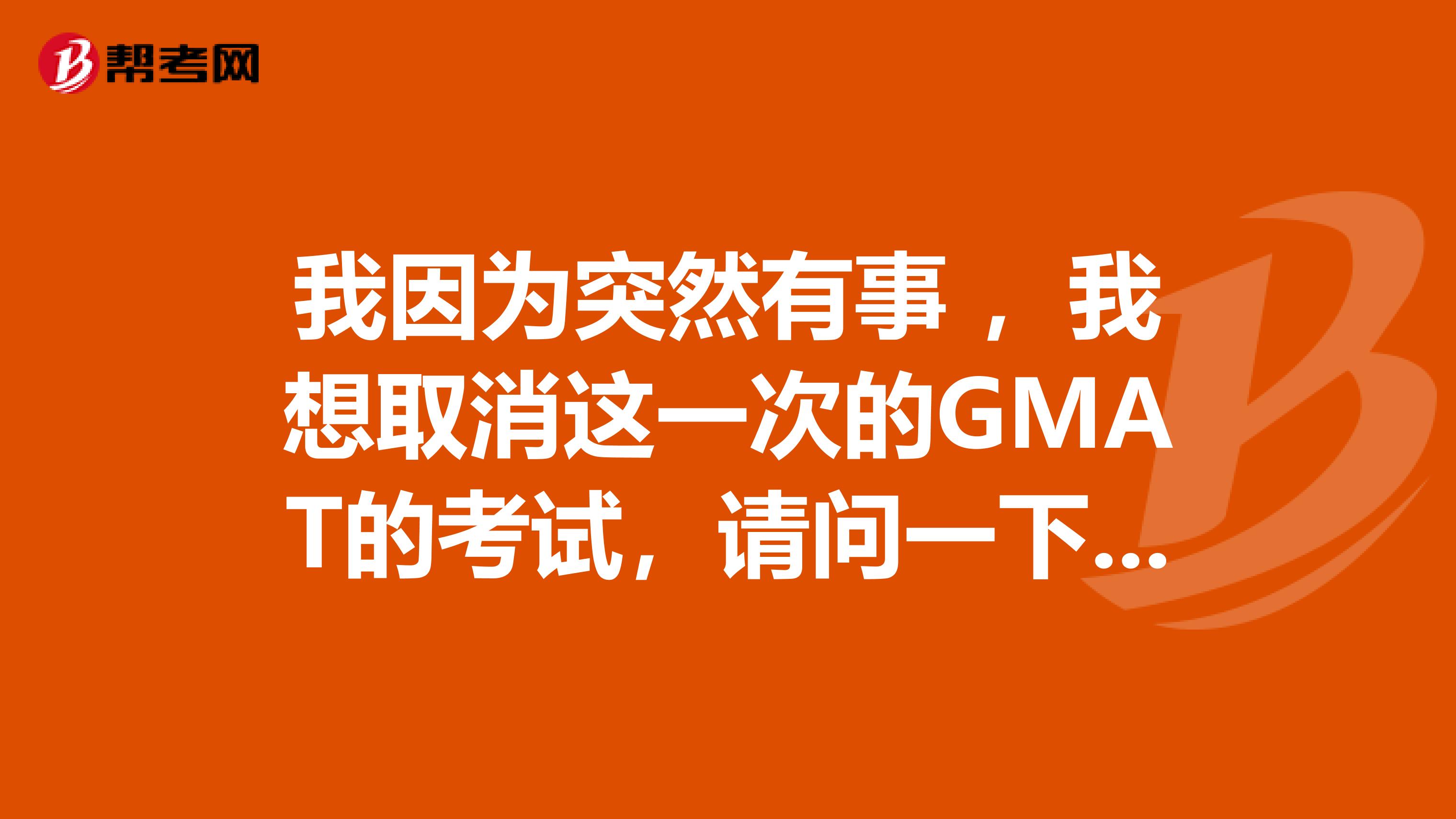 我因为突然有事 ，我想取消这一次的GMAT的考试，请问一下我应该怎么去取消啊！