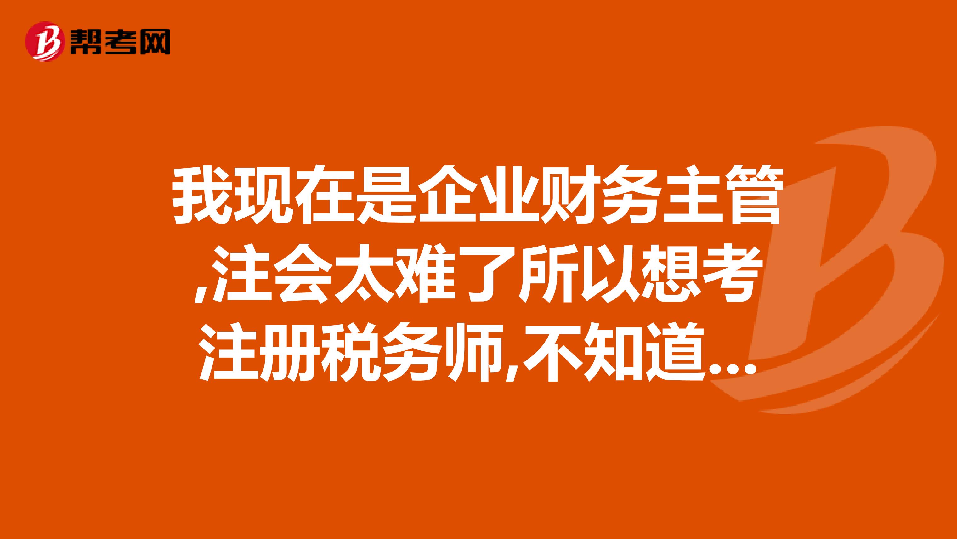 我現(xiàn)在是企業(yè)財(cái)務(wù)主管,注會(huì)太難了所以想考注冊(cè)稅務(wù)師,不知道這證書有沒有實(shí)用