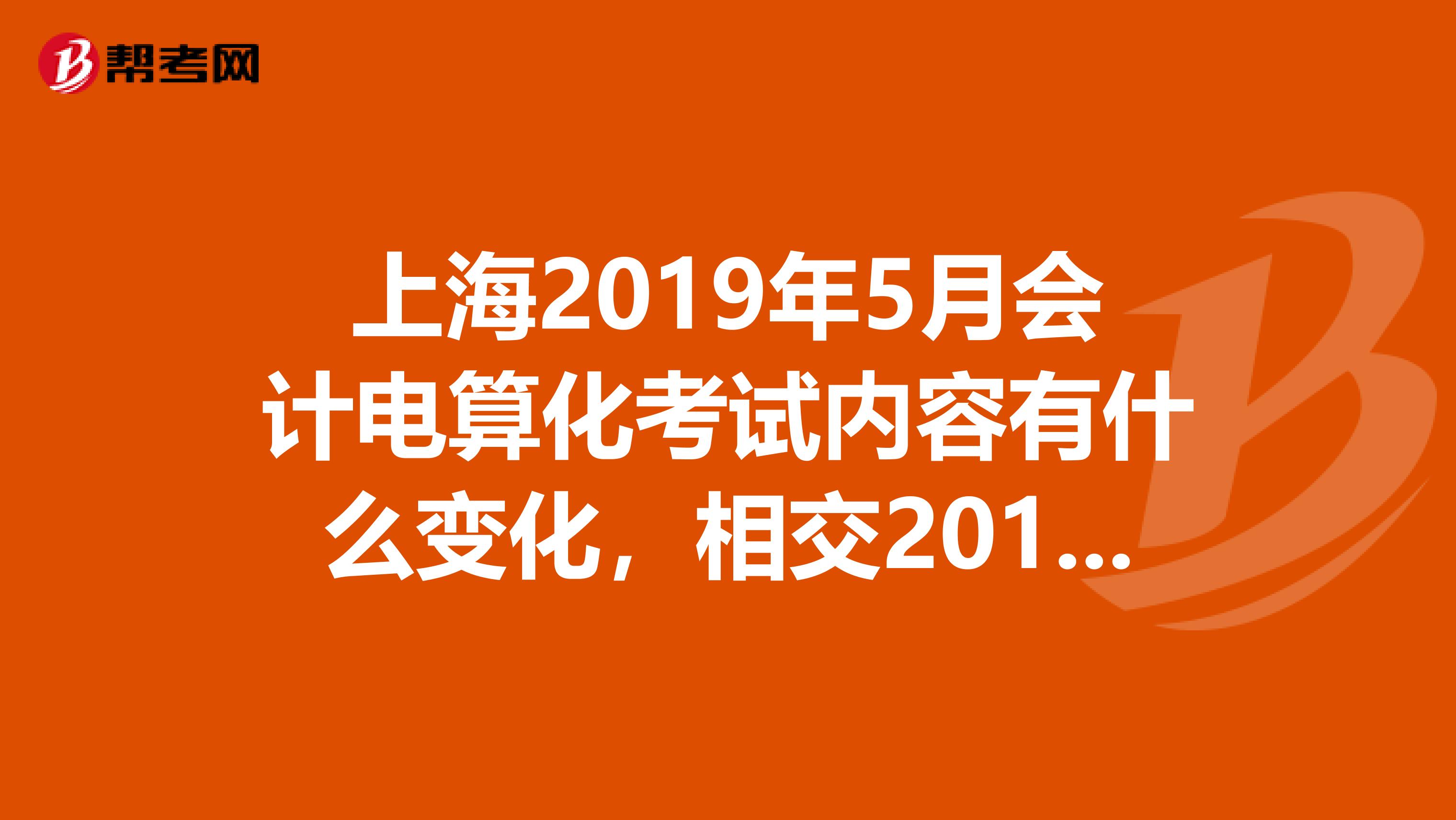 上海2019年5月会计电算化考试内容有什么变化,相交2019年3月及以前