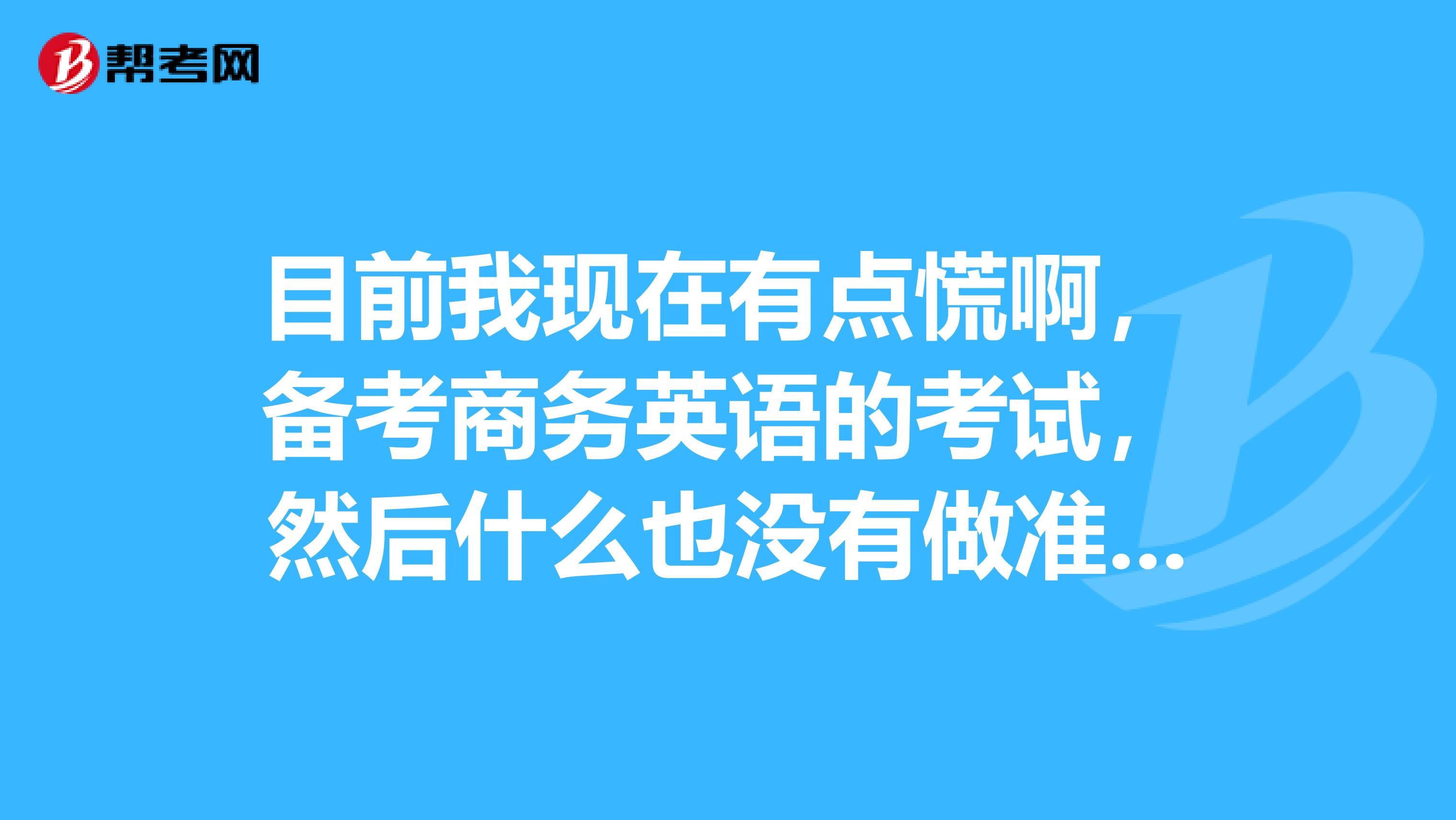 目前我现在有点慌啊，备考商务英语的考试，然后什么也没有做准备，请问我该怎么弄呢？