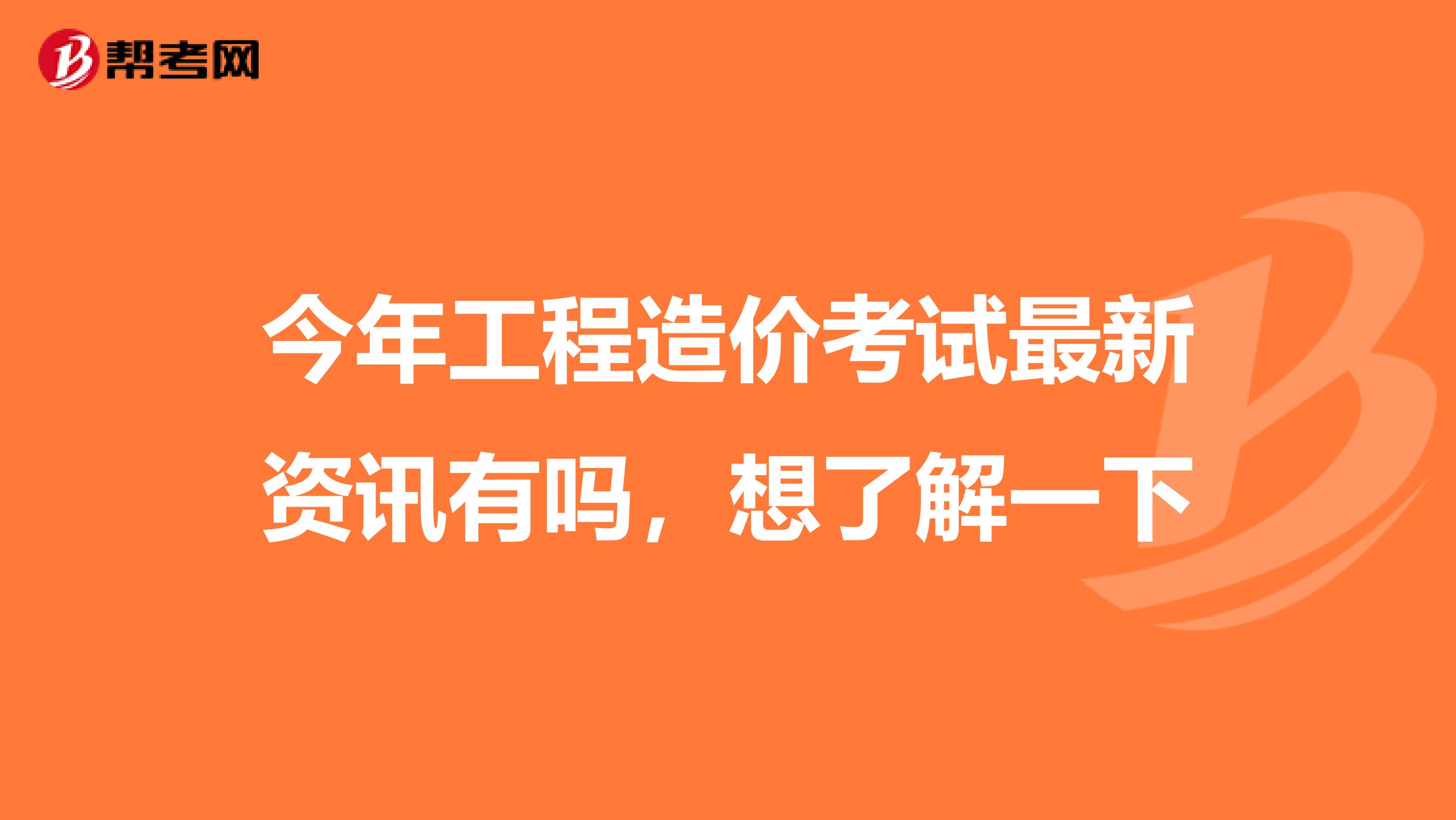 今年工程造价考试最新资讯有吗,想了解一下
