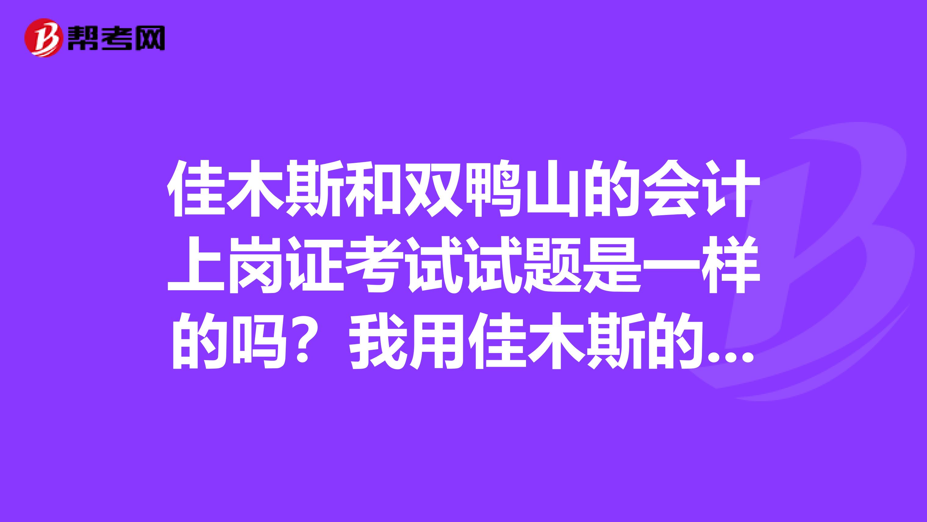 佳木斯和雙鴨山的會計上崗證考試試題是一樣的嗎？我用佳木斯的復習資料到雙鴨山考有問題嗎？多謝幫助。
