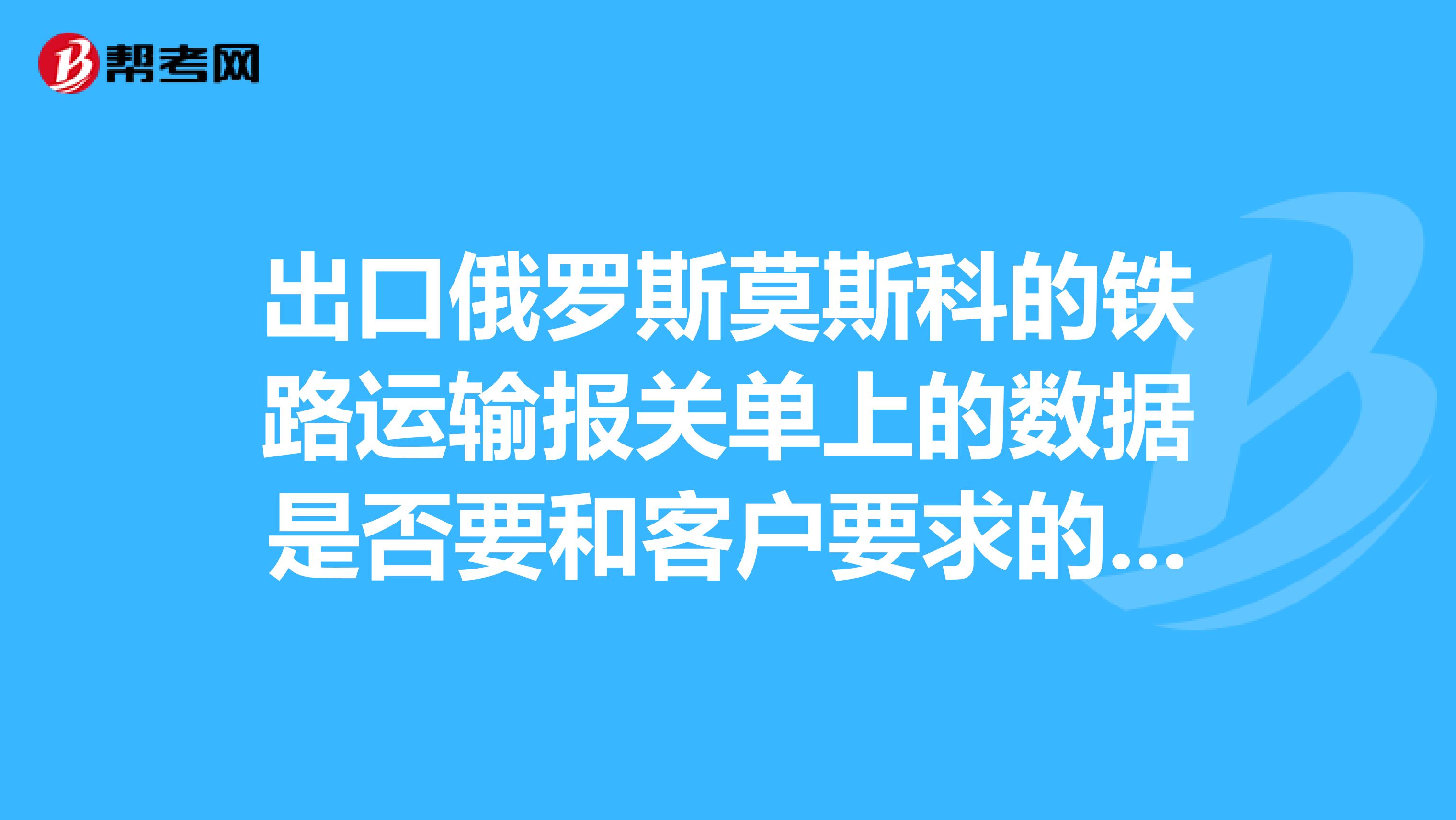 出口俄罗斯莫斯科的铁路运输报关单上的数据是否要和客户要求的数据一样