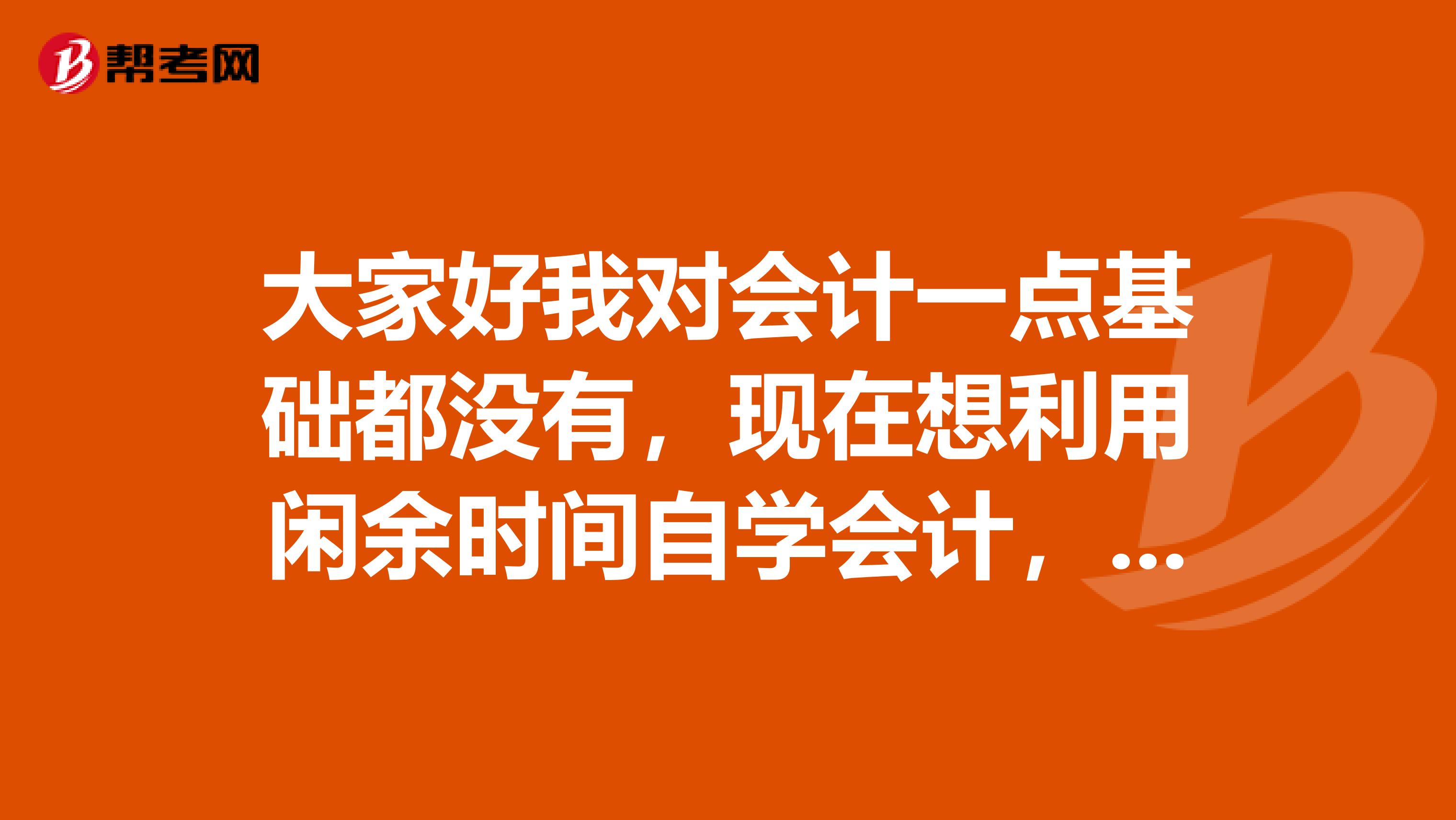 大家好我对会计一点基础都没有,现在想利用闲余时间自学会计,请问需要买哪几本书,在网上哪个地方可以买,学完的时候,又该怎么弄?我想考会计证我现在在广州南沙区