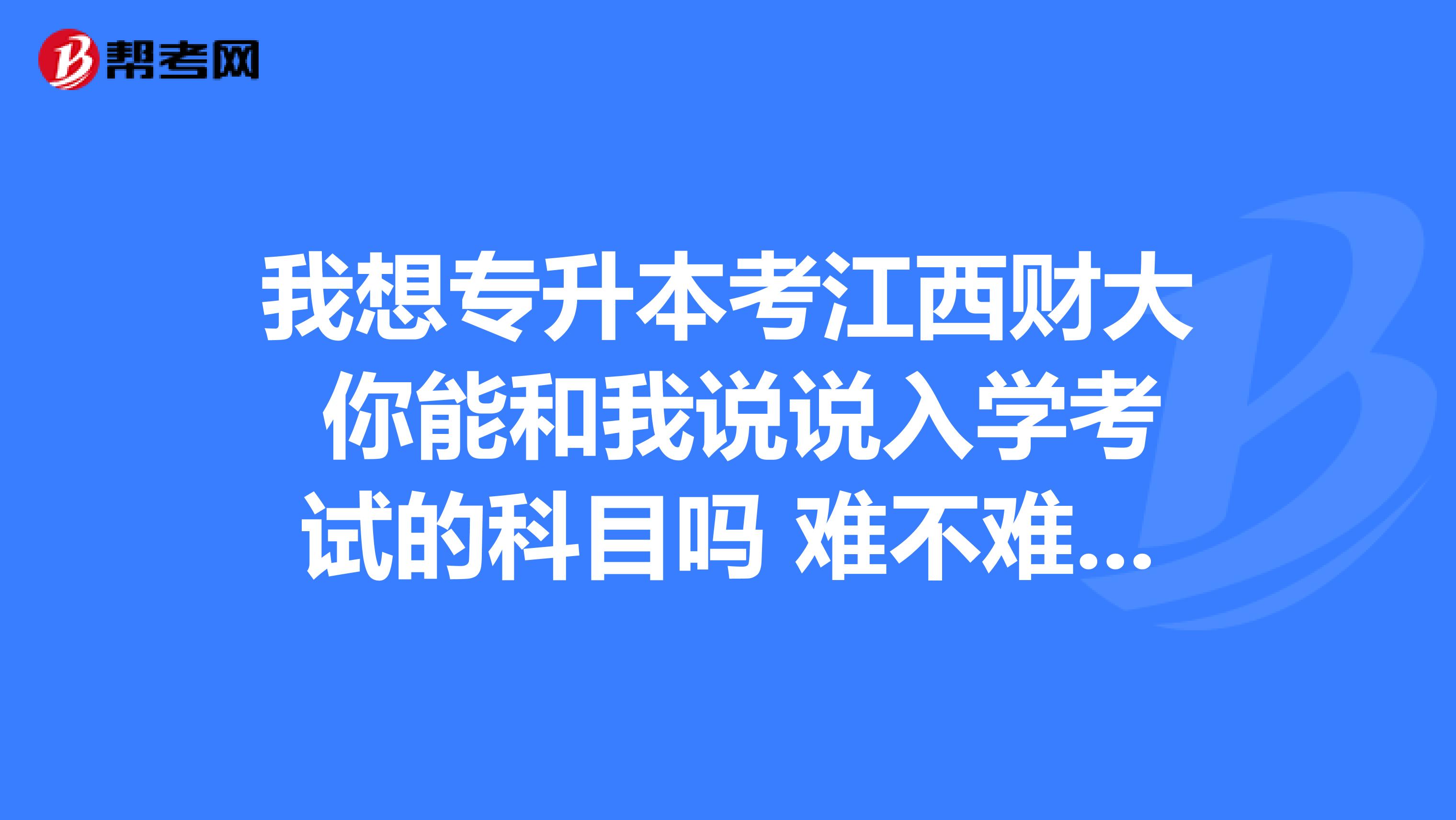 我想专升本考江西财大 你能和我说说入学考试的科目吗 难不难考？